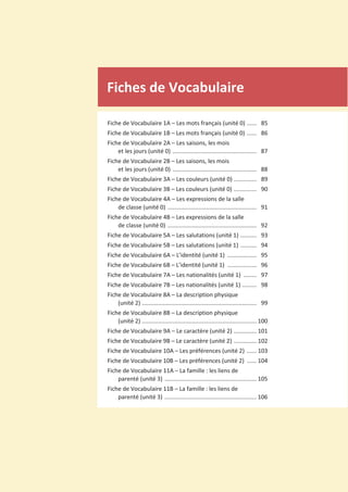 Fiches de Vocabulaire
Fiche de Vocabulaire 1A – Les mots français (unité 0) ...... 85
Fiche de Vocabulaire 1B – Les mots français (unité 0) ...... 86
Fiche de Vocabulaire 2A – Les saisons, les mois
et les jours (unité 0) .................................................... 87
Fiche de Vocabulaire 2B – Les saisons, les mois
et les jours (unité 0) .................................................... 88
Fiche de Vocabulaire 3A – Les couleurs (unité 0) .............. 89
Fiche de Vocabulaire 3B – Les couleurs (unité 0) .............. 90
Fiche de Vocabulaire 4A – Les expressions de la salle
de classe (unité 0) ....................................................... 91
Fiche de Vocabulaire 4B – Les expressions de la salle
de classe (unité 0) ....................................................... 92
Fiche de Vocabulaire 5A – Les salutations (unité 1) .......... 93
Fiche de Vocabulaire 5B – Les salutations (unité 1) .......... 94
Fiche de Vocabulaire 6A – L’identité (unité 1) .................. 95
Fiche de Vocabulaire 6B – L’identité (unité 1) .................. 96
Fiche de Vocabulaire 7A – Les nationalités (unité 1) ........ 97
Fiche de Vocabulaire 7B – Les nationalités (unité 1) ......... 98
Fiche de Vocabulaire 8A – La description physique
(unité 2) ....................................................................... 99
Fiche de Vocabulaire 8B – La description physique
(unité 2) ....................................................................... 100
Fiche de Vocabulaire 9A – Le caractère (unité 2) .............. 101
Fiche de Vocabulaire 9B – Le caractère (unité 2) .............. 102
Fiche de Vocabulaire 10A – Les préférences (unité 2) ...... 103
Fiche de Vocabulaire 10B – Les préférences (unité 2) ...... 104
Fiche de Vocabulaire 11A – La famille : les liens de
parenté (unité 3) ......................................................... 105
Fiche de Vocabulaire 11B – La famille : les liens de
parenté (unité 3) ......................................................... 106
 