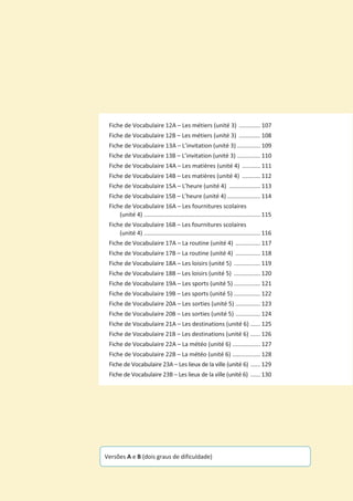 Fiche de Vocabulaire 12A – Les métiers (unité 3) ............. 107
Fiche de Vocabulaire 12B – Les métiers (unité 3) ............. 108
Fiche de Vocabulaire 13A – L’invitation (unité 3) .............. 109
Fiche de Vocabulaire 13B – L’invitation (unité 3) .............. 110
Fiche de Vocabulaire 14A – Les matières (unité 4) ........... 111
Fiche de Vocabulaire 14B – Les matières (unité 4) ........... 112
Fiche de Vocabulaire 15A – L’heure (unité 4) ................... 113
Fiche de Vocabulaire 15B – L’heure (unité 4) .................... 114
Fiche de Vocabulaire 16A – Les fournitures scolaires
(unité 4) ....................................................................... 115
Fiche de Vocabulaire 16B – Les fournitures scolaires
(unité 4) ....................................................................... 116
Fiche de Vocabulaire 17A – La routine (unité 4) ............... 117
Fiche de Vocabulaire 17B – La routine (unité 4) ............... 118
Fiche de Vocabulaire 18A – Les loisirs (unité 5) ................ 119
Fiche de Vocabulaire 18B – Les loisirs (unité 5) ................ 120
Fiche de Vocabulaire 19A – Les sports (unité 5) ................ 121
Fiche de Vocabulaire 19B – Les sports (unité 5) ................ 122
Fiche de Vocabulaire 20A – Les sorties (unité 5) ............... 123
Fiche de Vocabulaire 20B – Les sorties (unité 5) ............... 124
Fiche de Vocabulaire 21A – Les destinations (unité 6) ...... 125
Fiche de Vocabulaire 21B – Les destinations (unité 6) ...... 126
Fiche de Vocabulaire 22A – La météo (unité 6) ................. 127
Fiche de Vocabulaire 22B – La météo (unité 6) ................. 128
Fiche de Vocabulaire 23A – Les lieux de la ville (unité 6) ...... 129
Fiche de Vocabulaire 23B – Les lieux de la ville (unité 6) ...... 130
Versões A e B (dois graus de dificuldade)
 