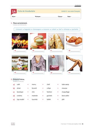 Vocabulaire
C’est Cool ! 7 • Fichas de trabalho • ASA 85
1. Place correctement.
Coloca corretamente.
2. Entoure l’intrus.
Rodeia o intruso.
a) • café • menu • chef • take-away
b) • éclair • brunch • crêpe • mousse
c) • boutique • chic • fashion • maquillage
d) • cinéma • matinée • guichet • best-seller
e) • top model • tournée • ballet • plié
a) _____________ b) _____________ c) ______________ d) _____________
e) _____________ f) _____________ g) _____________ h) _____________
Nom : _____________________________ Prénom : __________________________ Classe : ______ Date : _____________
1A Fiche de Vocabulaire Unité 0 : Les mots français
croissant x baguette x champagne x macaron x collant x chef x écharpe x pochette
 