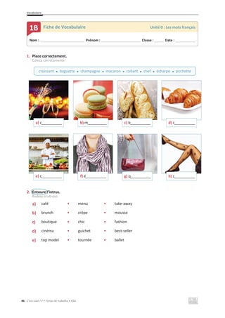 Vocabulaire
86 C’est Cool ! 7 • Fichas de trabalho • ASA
1. Place correctement.
Coloca corretamente.
2. Entoure l’intrus.
Rodeia o intruso.
a) • café • menu • take-away
b) • brunch • crêpe • mousse
c) • boutique • chic • fashion
d) • cinéma • guichet • best-seller
e) • top model • tournée • ballet
a) c____________ b) m___________ c) b____________ d) c____________
e) c____________ f) é____________ g) p____________ h) c____________
Nom : _____________________________ Prénom : __________________________ Classe : ______ Date : _____________
1B Fiche de Vocabulaire Unité 0 : Les mots français
croissant x baguette x champagne x macaron x collant x chef x écharpe x pochette
 