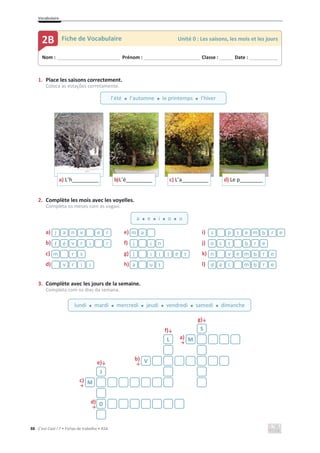 Vocabulaire
88 C’est Cool ! 7 • Fichas de trabalho • ASA
1. Place les saisons correctement.
Coloca as estações corretamente.
2. Complète les mois avec les voyelles.
Completa os meses com as vogais.
a) e) i)
b) f) j)
c) g) k)
d) h) l)
3. Complète avec les jours de la semaine.
Completa com os dias da semana.
g)љ
f)љ
a)
ї
e)љ
b)
ї
c)
ї
d)
ї
a) L’h_________ b)L’é_________ c) L’a_________ d) Le p________
r
e
v
n
a
j a
m e
r
b
m
e
t
p
s
r
i
r
v
é
f n
i
j e
r
b
t
c
o
s
r
m t
e
l
l
i
j e
r
b
m
e
v
n
l
i
r
v t
u
a e
r
b
m
c
é
d
S
L M
V
J
M
D
Nom : _____________________________ Prénom : __________________________ Classe : ______ Date : _____________
2B Fiche de Vocabulaire Unité 0 : Les saisons, les mois et les jours
l’été x l’automne x le printemps x l’hiver
a x e x i x o x u
lundi x mardi x mercredi x jeudi x vendredi x samedi x dimanche
 