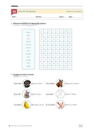 Vocabulaire
90 C’est Cool ! 7 • Fichas de trabalho • ASA
1. Découvre et entoure les douze (12) couleurs.
Descobre e rodeia as doze (12) cores.
2. Souligne la couleur correcte.
Sublinha a cor correta.
a) Le chien est noir / blanc. d) Le cheval est jaune / marron.
b) Le chat est noir / gris. e) Le lapin est noir / blanc.
c) L’oiseau est rouge / jaune. f) Le cochon est rose / violet.
V I O L E T W G
Q J A U N E T A
B G F R H J L Z
L B Z O V U R M
A L X U E B O A
N E J G R I S U
C U O E T H E V
O R A N G E I E
A L Q N O I R R
P M A R R O N F
blanc
bleu
gris
jaune
marron
mauve
noir
orange
rose
rouge
vert
violet
Nom : _____________________________ Prénom : __________________________ Classe : ______ Date : _____________
3B Fiche de Vocabulaire Unité 0 : Les couleurs
 