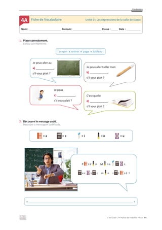 Vocabulaire
C’est Cool ! 7 • Fichas de trabalho • ASA 91
1. Place correctement.
Coloca corretamente.
2. Découvre le message codé.
Descobre a mensagem codificada.
= a = e = i = o = u
Nom : _____________________________ Prénom : __________________________ Classe : ______ Date : _____________
4A Fiche de Vocabulaire Unité 0 : Les expressions de la salle de classe
crayon x entrer x page x tableau
Je peux
c) ____________,
s’il vous plait ?
Je peux aller tailler mon
b) ____________,
s’il vous plait ?
n
Je peux aller au
a) ____________,
s’il vous plait ?
C’est quelle
d) ____________,
s’il vous plait ?
« ______________________________________________________________________ »
P r d n M n s r.
x c s z m n r t r d !
 