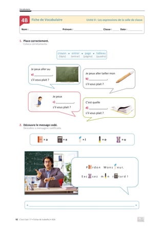 Vocabulaire
92 C’est Cool ! 7 • Fichas de trabalho • ASA
1. Place correctement.
Coloca corretamente.
2. Découvre le message codé.
Descobre a mensagem codificada.
= a = e = i = o = u
Nom : _____________________________ Prénom : __________________________ Classe : ______ Date : _____________
4B Fiche de Vocabulaire Unité 0 : Les expressions de la salle de classe
crayon x entrer x page x tableau
(lápis) (entrar) (página) (quadro)
Je peux
c) ____________,
s’il vous plait ?
Je peux aller tailler mon
b) ____________,
s’il vous plait ?
n
Je peux aller au
a) ____________,
s’il vous plait ?
C’est quelle
d) ____________,
s’il vous plait ?
« ______________________________________________________________________ »
P r d o n M o n s e u r.
E x c s e z m n r t a r d !
 