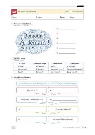Vocabulaire
C’est Cool ! 7 • Fichas de trabalho • ASA 93
1. Découvre les salutations.
Descobre as saudações.
a) _____________________
b) _____________________
c) _____________________
d) _____________________
e) _____________________
f) _____________________
2. Entoure l’intrus.
Rodeia o intruso.
a) Saluer b) Prendre congé c) Demander d) Répondre
Bonsoir ! Au revoir ! Ça va ? Je vais bien.
Bonne nuit ! À demain ! Comment ça va ? Comment allez-vous ?
Salut ! Bonjour ! Ça va bien ! Ça va, merci !
3. Complète les dialogues.
Completa os diálogos.
Nom : _____________________________ Prénom : __________________________ Classe : ______ Date : _____________
5A Fiche de Vocabulaire Unité 1 : Les salutations
Je vais bien, merci. x À demain Julie ! x Ça va ! Et toi ? x Comment vas-tu ?
Salut ! Ça va ? a) ____________________________
Bonsoir Léo, comment vas-tu ? b) ____________________________
c) ____________________________ Ça va bien ! Et vous ?
d) ____________________________ Au revoir Madame Leroux !
 