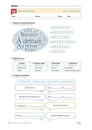 Vocabulaire
94 C’est Cool ! 7 • Fichas de trabalho • ASA
1. Découvre les six (6) salutations.
Descobre as seis (6) saudações.
a) !
b) !
c) !
d) !
e) !
f) !
2. Entoure l’intrus.
Rodeia o intruso.
a) Saluer
(Cumprimentar)
b) Prendre congé
(Despedir-se)
c) Demander
(Perguntar)
d) Répondre
(Responder)
Bonne nuit ! Au revoir ! Ça va ? Je vais bien.
Salut ! Bonjour ! Ça va bien ! Comment allez-vous ?
3. Complète les dialogues.
Completa os diálogos.
Nom : _____________________________ Prénom : __________________________ Classe : ______ Date : _____________
5B Fiche de Vocabulaire Unité 1 : Les salutations
À d
A r
B
B n
B
S
Je vais bien, merci. x À demain Julie ! x Ça va ! Et toi ? x Comment vas-tu ?
Salut ! Ça va ? a) Ça ___________ ! Et __________ ?
Bonsoir Léo, comment vas-tu ? b) Je ____________, m___________.
c) Comment ___________________ ? Ça va bien ! Et vous ?
d) À d_________________________ ! Au revoir Madame Leroux !
 