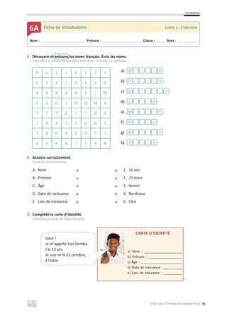 Vocabulaire
C’est Cool ! 7 • Fichas de trabalho • ASA 95
1. Découvre et entoure les noms français. Écris les noms.
Descobre e rodeia os apelidos franceses. Escreve os apelidos.
D U L I D F Z Y a)
b)
c)
d)
e)
f)
g)
h)
E F E L U F S O
P R R A B P I M
E S O S O O M A
T T Y C I I O R
I B E S S O N T
T R O B E R T I
G A R N I E R N
2. Associe correctement.
Associa corretamente.
A. Nom x x 1. 12 ans
B. Prénom x x 2. 23 mars
C. Âge x x 3. Renoir
D. Date de naissance x x 4. Bordeaux
E. Lieu de naissance x x 5. Cléa
3. Complète la carte d’identité.
Completa a carta de identificação.
CARTE D’IDENTITÉ
a) Nom : ____________________
b) Prénom : __________________
c) Âge : ______________________
d) Date de naissance : __________
e) Lieu de naissance : __________
x
n
S
t
R
t
P
n
M
y
L
r
G
s
D
n
B
Nom : _____________________________ Prénom : __________________________ Classe : ______ Date : _____________
6A Fiche de Vocabulaire Unité 1 : L’identité
Salut !
Je m’appelle Yao Demba.
J’ai 13 ans.
Je suis né le 22 octobre,
à Dakar.
 