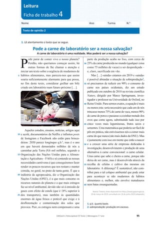 Editável e fotocopiável © Texto | Mensagens 7.o
ano 95
1. Lê atentamente o texto que se segue.
Pode a carne de laboratório ser a nossa salvação?
A carne de laboratório é uma realidade. Mas poderá ser a nossa salvação?
5
10
15
20
25
ode parar de comer vivo o nosso planeta?
Perdão, não queríamos começar assim, há
outras formas de lhe chamar a atenção e
iniciar um texto sobre a urgência de mudarmos de
hábitos alimentares, mas pareceu-nos que assim
soaria suficientemente alarmante para que possa,
no fim deste texto, considerar grelhar um bife
criado em laboratório num futuro próximo […].
Aqueles estudos, ensaios, notícias, artigos aqui
e acolá, documentários da Netflix e infinitos posts
de Instagram e Facebook não estão para brinca-
deiras: 2050 parece longínquo q.b.1
, mas é o ano
em que haverá demasiados milhões de nós a
caminhar pela Terra (9,6 mil milhões, segundo a
Organização das Nações Unidas para a Alimen-
tação e Agricultura – FAO) e só contendo as nossas
necessidades carnívoras é que conseguiremos fazer
render os poucos recursos que nos restam e manter
comida, no geral, no prato de tanta gente. É que a
indústria da agropecuária, diz a Organização das
Nações Unidas (ONU), é a que mais consome os
recursos naturais do planeta e a que mais estragos
faz ao nível ambiental, devido não só à emissão de
gases com efeito de estufa (que é 18% superior à
dos transportes), mas também às quantidades
enormes de água fresca e potável que exige e à
desflorestação e contaminação dos solos que
provoca. Pior, os estragos nem compensam e uma
30
35
40
45
50
55
60
parte da produção acaba no lixo, com cerca de
25% da carne produzida no mundo (qualquer coisa
como 75 milhões de vacas) a ser desperdiçada –
e, claro, sacrificada em vão.
Mas […] «ainda» estamos em 2019 e «ainda»
é possível abrandar a situação de sobreprodução2
,
só precisamos de reduzir em 90% o consumo de
carne nos países ocidentais, diz um estudo
publicado em outubro de 2018 na revista científica
Nature, dirigido por Marco Springmann, inves-
tigador e professor na Universidade de Oxford, no
Reino Unido. Para sermos exatos, a equação é mais
ou menos esta: seria necessário que cada um de nós
trincasse menos 75% de carne de vaca, menos 90%
de carne de porco e passasse a cozinhar metade dos
ovos que come agora, substituindo tudo isso por
cinco vezes mais leguminosas, frutos secos e
sementes. Uma matemática que poderia ser fácil de
pôr em prática, não estivéssemos nós a comer mais
carne do que nunca (são mais dados da ONU). Mas
é justamente com isso em mente que estão a nascer
e a crescer uma série de empresas dedicadas à
investigação, desenvolvimento e produção de uma
alternativa à carne convencional: a carne celular.
Uma carne que sabe e cheira a carne, porque não
deixa de ser carne, mas é desenvolvida através da
recolha de células e cultivo das mesmas em
laboratório. A diferença? É sustentável, não com-
tribui para o tal colapso ambiental que pode estar
para acontecer se não mudarmos de hábitos
alimentares e, melhor, não envolve matadouros
nem batas ensanguentadas.
Beatriz Teixeira, textodisponível emhttps://www.gqportugal.pt,
20demarçode2019,consultadoem 24dejunho2020(adaptado)
.
1. q.b.: quanto baste.
2. sobreprodução: produção em excesso.
Nome Ano Turma N.o
Texto de opinião 2
Leitura
Ficha de trabalho 4
o
P
o
i i i
P
 