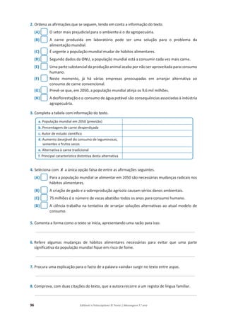 96 Editável e fotocopiável © Texto | Mensagens 7.o
ano
2. Ordena as afirmações que se seguem, tendo em conta a informação do texto.
(A) O setor mais prejudicial para o ambiente é o da agropecuária.
(B) A carne produzida em laboratório pode ser uma solução para o problema da
alimentação mundial.
(C) É urgente a população mundial mudar de hábitos alimentares.
(D) Segundo dados da ONU, a população mundial está a consumir cada vez mais carne.
(E) Uma parte substancial da produção animal acaba por não ser aproveitada para consumo
humano.
(F) Neste momento, já há várias empresas preocupadas em arranjar alternativa ao
consumo de carne convencional.
(G) Prevê-se que, em 2050, a população mundial atinja os 9,6 mil milhões.
(H) A desflorestação e o consumo de água potável são consequências associadas à indústria
agropecuária.
3. Completa a tabela com informação do texto.
4. Seleciona com ‫ݵ‬ a única opção falsa de entre as afirmações seguintes.
(A) Para a população mundial se alimentar em 2050 são necessárias mudanças radicais nos
hábitos alimentares.
(B) A criação de gado e a sobreprodução agrícola causam sérios danos ambientais.
(C) 75 milhões é o número de vacas abatidas todos os anos para consumo humano.
(D) A ciência trabalha na tentativa de arranjar soluções alternativas ao atual modelo de
consumo.
5. Comenta a forma como o texto se inicia, apresentando uma razão para isso.
____________________________________________________________________________
6. Refere algumas mudanças de hábitos alimentares necessárias para evitar que uma parte
significativa da população mundial fique em risco de fome.
____________________________________________________________________________
7. Procura uma explicação para o facto de a palavra «ainda» surgir no texto entre aspas.
____________________________________________________________________________
8. Comprova, com duas citações do texto, que a autora recorre a um registo de língua familiar.
_______________________________________________________________________________
a. População mundial em 2050 (previsão)
b. Percentagem de carne desperdiçada
c. Autor de estudo científico
d. Aumento desejável do consumo de leguminosas,
sementes e frutos secos
e. Alternativa à carne tradicional
f. Principal característica distintiva desta alternativa
 