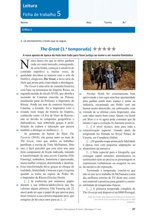 Editável e fotocopiável © Texto | Mensagens 7.o
ano 97
1. Lê atentamente o texto que se segue.
The Great (1.a
temporada) ‫ۻ‬
‫ۻ‬‫ۻۻۻۻ‬
A nova aposta de época da Hulu tem tudo para fazer justiça ao nome e ser mesmo fantástica
5
10
15
20
25
30
35
uma época em que as séries ganham
cada vez mais mercado, conseguindo,
de certa forma, começar a saturá-lo de
conteúdo repetitivo e, muitas vezes, de
qualidade duvidosa (a maioria com o selo da
Netflix), chega-nos The Great, a nova série da
Hulu que prima pela criatividade e abordagem.
The Great é uma série de comédia histórica
com base na monarquia do Império Russo, na
segunda metade do século XVIII, que aborda a
ascensão de Catarina (nascida na Prússia,
atualmente parte da Polónia), a Imperatriz da
Rússia. Ainda em tom de contexto histórico,
Catarina, a Grande, foi a Imperatriz com o
reinado mais longo da história do Império,
conhecido como «A Era de Ouro da Rússia»,
não só devido às conquistas geográficas e
diplomáticas, mas sobretudo graças à proli-
feração da cultura e educação que passou
também a abranger as mulheres […].
Se gostaram do humor do filme The
Favorite (2018), vão gostar tanto ou mais de
The Great, visto que ambos os trabalhos
partilham a escrita de Tony McNamara. Dito
isto, é fácil perceber que esta série tem uma
forte componente de ficção indexada, tratando
a transformação de uma jovem Catarina (Elle
Fanning), sonhadora, fantasiosa e apaixonada,
numa mulher corajosa, determinada e idealista.
Essa transformação dá-se graças ao choque de
realidade, brutalidade e loucura a que é exposta
quando se torna na esposa de Pedro III,
o Imperador da Rússia (Nicolas Hoult).
[…] Já conhecida por inúmeros papéis
durante a sua infância/adolescência que lhe
valeram alguns prémios, Elle Fanning (de 22
anos) pode ter aqui o papel de que precisa para
fazer renascer a sua carreira enquanto atriz, que
estagnou de há cinco anos para cá. […]
40
45
50
55
60
65
Nicolas Hoult foi extremamente bem
aproveitado e tem aqui uma boa oportunidade
para ganhar ainda mais espaço e nome na
indústria, encarnando um Pedro com um
humor muito distorcido, em sobressalto, com
vontade de se afirmar como Imperador, mas
sem saber muito bem como. Quem viu Hoult
em Skins e o vê agora pode constatar que há
talento e que a evolução foi bastante positiva.
[…] A nível técnico, nota para toda a
caracterização espacial. Grande parte da
temporada foi filmada no Royal Palace de
Caserta, em Campânia (Itália).
[…] O guarda-roupa prima pela fidelidade
à época, mas com pequenas adaptações ao
dinamismo da narrativa.
[…] Nota especial para a fotografia, que
consegue captar emoções, pensamentos ou
sentimentos sem ser preciso as personagens os
exprimirem verbalmente ou exagerar no uso
da narrativa de exposição.
Terminada a temporada, conclui-se que
não só este novo trabalho de McNamara é uma
das melhores estreias de TV deste ano, como
tem material e premissa para garantir a susten-
tabilidade de temporadas futuras.
[…] A primeira temporada completa de
The Great já está disponível na HBO Portugal.
DiogodosSantos,textodisponívelemhttps://echoboomer.pt/,
1demaiode2020,consultadoem19dejunhode2020
(adaptado).
Nome Ano Turma N.o
Crítica 1
Leitura
Ficha de trabalho 5
A nova
t úd
N
 