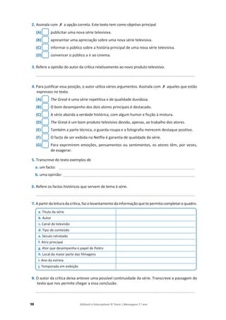 98 Editável e fotocopiável © Texto | Mensagens 7.o
ano
2. Assinala com ‫ݵ‬ a opção correta. Este texto tem como objetivo principal
(A) publicitar uma nova série televisiva.
(B) apresentar uma apreciação sobre uma nova série televisiva.
(C) informar o público sobre a história principal de uma nova série televisiva.
(D) convencer o público a ir ao cinema.
3. Refere a opinião do autor da crítica relativamente ao novo produto televisivo.
____________________________________________________________________________
4. Para justificar essa posição, o autor utiliza vários argumentos. Assinala com ‫ݵ‬ aqueles que estão
expressos no texto.
(A) The Great é uma série repetitiva e de qualidade duvidosa.
(B) O bom desempenho dos dois atores principais é destacado.
(C) A série aborda a verdade histórica, com algum humor e ficção à mistura.
(D) The Great é um bom produto televisivo devido, apenas, ao trabalho dos atores.
(E) Também a parte técnica, o guarda-roupa e a fotografia merecem destaque positivo.
(F) O facto de ser exibida na Netflix é garantia de qualidade da série.
(G) Para exprimirem emoções, pensamentos ou sentimentos, os atores têm, por vezes,
de exagerar.
5. Transcreve do texto exemplos de
a. um facto: _________________________________________________________________
b. uma opinião: _______________________________________________________________
6. Refere os factos históricos que servem de tema à série.
____________________________________________________________________________
7. A partir da leitura da crítica, faz o levantamento da informação que te permita completar o quadro.
8. O autor da crítica deixa antever uma possível continuidade da série. Transcreve a passagem do
texto que nos permite chegar a essa conclusão.
____________________________________________________________________________
a. Título da série
b. Autor
c. Canal de televisão
d. Tipo de conteúdo
e. Século retratado
f. Atriz principal
g. Ator que desempenha o papel de Pedro
h. Local da maior parte das filmagens
i. Ano da estreia
j. Temporada em exibição
 