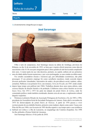 Editável e fotocopiável © Texto | Mensagens 7.o
ano 101
1. Lê atentamente a biografia que se segue.
José Saramago
5
10
15
20
Filho e neto de camponeses, José Saramago nasceu na aldeia de Azinhaga, província do
Ribatejo, no dia 16 de novembro de 1922, se bem que o registo oficial mencione como data de
nascimento o dia 18. Os seus pais emigraram para Lisboa quando ele não havia ainda completado
dois anos. A maior parte da sua vida decorreu, portanto, na capital, embora até aos primeiros
anos da idade adulta fossem numerosas, e por vezes prolongadas, as suas estadas na aldeia natal.
Fez estudos secundários (liceais e técnicos) que, por dificuldades económicas, não pôde
prosseguir. O seu primeiro emprego foi como serralheiro mecânico, tendo exercido depois
diversas profissões: desenhador, funcionário da saúde e da previdência social, tradutor, editor,
jornalista. Publicou o seu primeiro livro, um romance, Terra do Pecado, em 1947, tendo estado
depois largo tempo sem publicar (até 1966). Trabalhou durante doze anos numa editora, onde
exerceu funções de direção literária e de produção. Colaborou como crítico literário na revista
Seara Nova. Em 1972 e 1973 fez parte da redação do jornal Diário de Lisboa, onde foi
comentador político, tendo também coordenado, durante cerca de um ano, o suplemento cultural
daquele vespertino.
Pertenceu à primeira Direção da Associação Portuguesa de Escritores e foi, de 1985 a 1994,
presidente da Assembleia Geral da Sociedade Portuguesa de Autores. Entre abril e novembro de
1975 foi diretor-adjunto do jornal Diário de Notícias. A partir de 1976 passou a viver
exclusivamente do seu trabalho literário, primeiro como tradutor, depois como autor. Casou com
Pilar del Río em 1988 e em fevereiro de 1993 decidiu repartir o seu tempo entre a sua residência
habitual em Lisboa e a ilha de Lanzarote, no arquipélago das Canárias (Espanha). Em 1998
foi-lhe atribuído o Prémio Nobel de Literatura.
José Saramago faleceu a 18 de junho de 2010.
Texto disponível em https://www.josesaramago.org,
consultado em 18 de junho de 2020 (com supressões).
Nome Ano Turma N.o
Biografia
Leitura
Ficha de trabalho 7
 