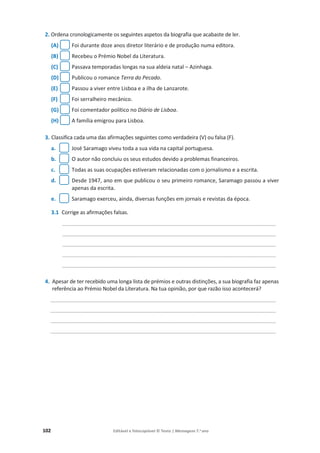 102 Editável e fotocopiável © Texto | Mensagens 7.o
ano
2. Ordena cronologicamente os seguintes aspetos da biografia que acabaste de ler.
(A) Foi durante doze anos diretor literário e de produção numa editora.
(B) Recebeu o Prémio Nobel da Literatura.
(C) Passava temporadas longas na sua aldeia natal – Azinhaga.
(D) Publicou o romance Terra do Pecado.
(E) Passou a viver entre Lisboa e a ilha de Lanzarote.
(F) Foi serralheiro mecânico.
(G) Foi comentador político no Diário de Lisboa.
(H) A família emigrou para Lisboa.
3. Classifica cada uma das afirmações seguintes como verdadeira (V) ou falsa (F).
a. José Saramago viveu toda a sua vida na capital portuguesa.
b. O autor não concluiu os seus estudos devido a problemas financeiros.
c. Todas as suas ocupações estiveram relacionadas com o jornalismo e a escrita.
d. Desde 1947, ano em que publicou o seu primeiro romance, Saramago passou a viver
apenas da escrita.
e. Saramago exerceu, ainda, diversas funções em jornais e revistas da época.
3.1 Corrige as afirmações falsas.
________________________________________________________________________
________________________________________________________________________
________________________________________________________________________
________________________________________________________________________
________________________________________________________________________
4. Apesar de ter recebido uma longa lista de prémios e outras distinções, a sua biografia faz apenas
referência ao Prémio Nobel da Literatura. Na tua opinião, por que razão isso acontecerá?
____________________________________________________________________________
____________________________________________________________________________
____________________________________________________________________________
____________________________________________________________________________
 