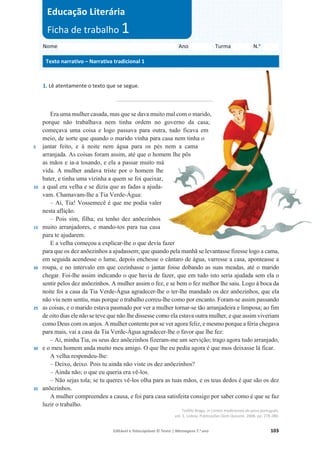 Editável e fotocopiável © Texto | Mensagens 7.o
ano 103
1. Lê atentamente o texto que se segue.
_______________________________
5
10
15
20
25
30
35
Era uma mulher casada, mas que se dava muito mal com o marido,
porque não trabalhava nem tinha ordem no governo da casa;
começava uma coisa e logo passava para outra, tudo ficava em
meio, de sorte que quando o marido vinha para casa nem tinha o
jantar feito, e à noite nem água para os pés nem a cama
arranjada. As coisas foram assim, até que o homem lhe pôs
as mãos e ia-a tosando, e ela a passar muito má
vida. A mulher andava triste por o homem lhe
bater, e tinha uma vizinha a quem se foi queixar,
a qual era velha e se dizia que as fadas a ajuda-
vam. Chamavam-lhe a Tia Verde-Água:
– Ai, Tia! Vossemecê é que me podia valer
nesta aflição.
– Pois sim, filha; eu tenho dez anõezinhos
muito arranjadores, e mando-tos para tua casa
para te ajudarem.
E a velha começou a explicar-lhe o que devia fazer
para que os dez anõezinhos a ajudassem; que quando pela manhã se levantasse fizesse logo a cama,
em seguida acendesse o lume, depois enchesse o cântaro de água, varresse a casa, aponteasse a
roupa, e no intervalo em que cozinhasse o jantar fosse dobando as suas meadas, até o marido
chegar. Foi-lhe assim indicando o que havia de fazer, que em tudo isto seria ajudada sem ela o
sentir pelos dez anõezinhos. A mulher assim o fez, e se bem o fez melhor lhe saiu. Logo à boca da
noite foi a casa da Tia Verde-Água agradecer-lhe o ter-lhe mandado os dez anõezinhos, que ela
não viu nem sentiu, mas porque o trabalho correu-lhe como por encanto. Foram-se assim passando
as coisas, e o marido estava pasmado por ver a mulher tornar-se tão arranjadeira e limposa; ao fim
de oito dias ele não se teve que não lhe dissesse como ela estava outra mulher, e que assim viveriam
como Deus com os anjos. A mulher contente por se ver agora feliz, e mesmo porque a féria chegava
para mais, vai a casa da Tia Verde-Água agradecer-lhe o favor que lhe fez:
– Ai, minha Tia, os seus dez anõezinhos fizeram-me um servição; trago agora tudo arranjado,
e o meu homem anda muito meu amigo. O que lhe eu pedia agora é que mos deixasse lá ficar.
A velha respondeu-lhe:
– Deixo, deixo. Pois tu ainda não viste os dez anõezinhos?
– Ainda não; o que eu queria era vê-los.
– Não sejas tola; se tu queres vê-los olha para as tuas mãos, e os teus dedos é que são os dez
anõezinhos.
A mulher compreendeu a causa, e foi para casa satisfeita consigo por saber como é que se faz
luzir o trabalho.
Teófilo Braga, in Contos tradicionais do povo português,
vol. 1, Lisboa, Publicações Dom Quixote, 2008, pp. 278-280.
Nome Ano Turma N.o
Texto narrativo – Narrativa tradicional 1
Educação Literária
Ficha de trabalho 1
 