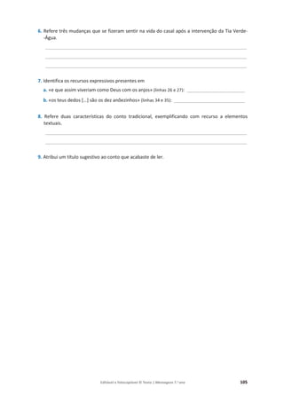 Editável e fotocopiável © Texto | Mensagens 7.o
ano 105
6. Refere três mudanças que se fizeram sentir na vida do casal após a intervenção da Tia Verde-
-Água.
________________________________________________________________________________
________________________________________________________________________________
________________________________________________________________________________
7. Identifica os recursos expressivos presentes em
a. «e que assim viveriam como Deus com os anjos» (linhas 26 e 27): ______________________
b. «os teus dedos […] são os dez anõezinhos» (linhas 34 e 35): ___________________________
8. Refere duas características do conto tradicional, exemplificando com recurso a elementos
textuais.
________________________________________________________________________________
________________________________________________________________________________
9. Atribui um título sugestivo ao conto que acabaste de ler.
 