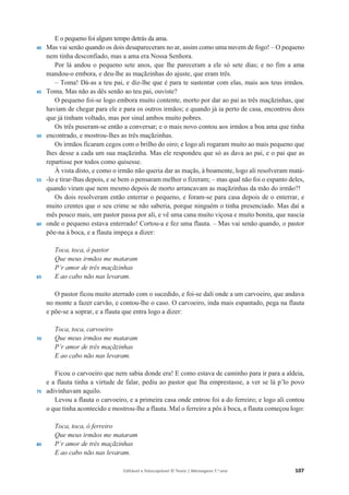 Editável e fotocopiável © Texto | Mensagens 7.o
ano 107
40
45
50
55
60
65
70
75
80
E o pequeno foi algum tempo detrás da ama.
Mas vai senão quando os dois desapareceram no ar, assim como uma nuvem de fogo! – O pequeno
nem tinha desconfiado, mas a ama era Nossa Senhora.
Por lá andou o pequeno sete anos, que lhe pareceram a ele só sete dias; e no fim a ama
mandou-o embora, e deu-lhe as maçãzinhas do ajuste, que eram três.
– Toma! Dá-as a teu pai, e diz-lhe que é para te sustentar com elas, mais aos teus irmãos.
Toma. Mas não as dês senão ao teu pai, ouviste?
O pequeno foi-se logo embora muito contente, morto por dar ao pai as três maçãzinhas, que
haviam de chegar para ele e para os outros irmãos; e quando já ia perto de casa, encontrou dois
que já tinham voltado, mas por sinal ambos muito pobres.
Os três puseram-se então a conversar; e o mais novo contou aos irmãos a boa ama que tinha
encontrado, e mostrou-lhes as três maçãzinhas.
Os irmãos ficaram cegos com o brilho do oiro; e logo ali rogaram muito ao mais pequeno que
lhes desse a cada um sua maçãzinha. Mas ele respondeu que só as dava ao pai, e o pai que as
repartisse por todos como quisesse.
À vista disto, e como o irmão não queria dar as maçãs, à boamente, logo ali resolveram matá-
-lo e tirar-lhas depois, e se bem o pensaram melhor o fizeram; – mas qual não foi o espanto deles,
quando viram que nem mesmo depois de morto arrancavam as maçãzinhas da mão do irmão?!
Os dois resolveram então enterrar o pequeno, e foram-se para casa depois de o enterrar, e
muito crentes que o seu crime se não saberia, porque ninguém o tinha presenciado. Mas daí a
mês pouco mais, um pastor passa por ali, e vê uma cana muito viçosa e muito bonita, que nascia
onde o pequeno estava enterrado! Cortou-a e fez uma flauta. – Mas vai senão quando, o pastor
põe-na à boca, e a flauta impeça a dizer:
Toca, toca, ó pastor
Que meus irmãos me mataram
P’r amor de três maçãzinhas
E ao cabo não nas levaram.
O pastor ficou muito aterrado com o sucedido, e foi-se dali onde a um carvoeiro, que andava
no monte a fazer carvão, e contou-lhe o caso. O carvoeiro, inda mais espantado, pega na flauta
e põe-se a soprar, e a flauta que entra logo a dizer:
Toca, toca, carvoeiro
Que meus irmãos me mataram
P’r amor de três maçãzinhas
E ao cabo não nas levaram.
Ficou o carvoeiro que nem sabia donde era! E como estava de caminho para ir para a aldeia,
e a flauta tinha a virtude de falar, pediu ao pastor que lha emprestasse, a ver se lá p’lo povo
adivinhavam aquilo.
Levou a flauta o carvoeiro, e a primeira casa onde entrou foi a do ferreiro; e logo ali contou
o que tinha acontecido e mostrou-lhe a flauta. Mal o ferreiro a pôs à boca, a flauta começou logo:
Toca, toca, ó ferreiro
Que meus irmãos me mataram
P’r amor de três maçãzinhas
E ao cabo não nas levaram.
 