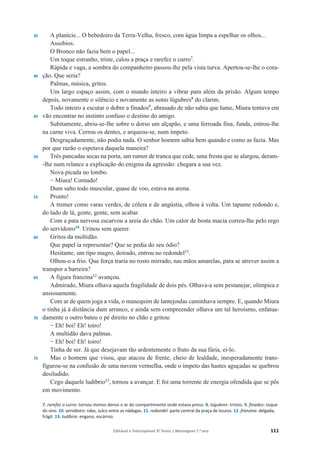 Editável e fotocopiável © Texto | Mensagens 7.o
ano 111
35
40
45
50
55
60
65
70
75
A planície... O bebedoiro da Terra-Velha, fresco, com água limpa a espelhar os olhos...
Assobios.
O Bronco não fazia bem o papel...
Um toque estranho, triste, calou a praça e rarefez o curro7
.
Rápida e vaga, a sombra do companheiro passou-lhe pela vista turva. Apertou-se-lhe o cora-
ção. Que seria?
Palmas, música, gritos.
Um largo espaço assim, com o mundo inteiro a vibrar para além da prisão. Algum tempo
depois, novamente o silêncio e novamente as notas lúgubres8
do clarim.
Todo inteiro a escutar o dobre a finados9
, abrasado de não sabia que lume, Miura tentava em
vão encontrar no instinto confuso o destino do amigo.
Subitamente, abriu-se-lhe sobre o dorso um alçapão, e uma ferroada fina, funda, entrou-lhe
na carne viva. Cerrou os dentes, e arqueou-se, num ímpeto.
Desgraçadamente, não podia nada. O senhor homem sabia bem quando e como as fazia. Mas
por que razão o espetava daquela maneira?
Três pancadas secas na porta, um rumor de tranca que cede, uma fresta que se alargou, deram-
-lhe num relance a explicação do enigma da agressão: chegara a sua vez.
Nova picada no lombo.
í Miura! Cornudo!
Dum salto todo muscular, quase de voo, estava na arena.
Pronto!
A tremer como varas verdes, de cólera e de angústia, olhou à volta. Um tapume redondo e,
do lado de lá, gente, gente, sem acabar.
Com a pata nervosa escarvou a areia do chão. Um calor de bosta macia correu-lhe pelo rego
do servidoiro10
. Urinou sem querer.
Gritos da multidão.
Que papel ia representar? Que se pedia do seu ódio?
Hesitante, um tipo magro, doirado, entrou no redondel11
.
Olhou-o a frio. Que força traria no rosto mirrado, nas mãos amarelas, para se atrever assim a
transpor a barreira?
A figura franzina12
avançou.
Admirado, Miura olhava aquela fragilidade de dois pés. Olhava-a sem pestanejar, olímpica e
ansiosamente.
Com ar de quem joga a vida, o manequim de lantejoulas caminhava sempre. E, quando Miura
o tinha já à distância dum arranco, e ainda sem compreender olhava um tal heroísmo, enfatua-
damente o outro bateu o pé direito no chão e gritou:
í Eh! boi! Eh! toiro!
A multidão dava palmas.
í Eh! boi! Eh! toiro!
Tinha de ser. Já que desejavam tão ardentemente o fruto da sua fúria, ei-lo.
Mas o homem que visou, que atacou de frente, cheio de lealdade, inesperadamente trans-
figurou-se na confusão de uma nuvem vermelha, onde o ímpeto das hastes aguçadas se quebrou
desiludido.
Cego daquele ludíbrio13
, tornou a avançar. E foi uma torrente de energia ofendida que se pôs
em movimento.
7. rarefez o curro: tornou menos denso o ar do compartimento onde estava preso. 8. lúgubres: tristes. 9. finados: toque
do sino. 10. servidoiro: rabo, sulco entre as nádegas. 11. redondel: parte central da praça de touros. 12. franzina: delgada,
frágil. 13. ludíbrio: engano, escárnio.
 