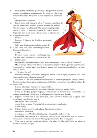 112 Editável e fotocopiável © Texto | Mensagens 7.o
ano
80
85
90
95
100
105
110
115
120
125
Infelizmente, o fantasma, que aparecia e desaparecia no mesmo
instante, escondera-se covardemente de novo por detrás da
mancha atordoadora. Os cornos ávidos, angustiados, deram em
cor.
Mais palmas ao dançarino.
Parou. Assim nada o poderia salvar. À suprema humilhação de
estar ali, juntava-se o escárnio de andar a marrar em sombras.
Não. Era preciso ver calmamente. Que a sua raiva atingisse ao
menos o alvo. O espectro doirado lá estava sempre.
Pequenino, com ar de troça, olhava-o como se olhasse um
brinquedo inofensivo.
Silêncio.
Esperou. O homem ia desafiá-lo certamente
outra vez.
Tal e qual. Inteiramente confiado, senhor de
si, veio vindo, veio vindo, até lhe não poder sair
do domínio dos chifres.
Agora!
De novo, porém, a nuvem vermelha apareceu.
E de novo Miura gastou nela a explosão da sua dor.
Palmas, gritos.
Desesperado, tornou a escarvar o chão, agora com as patas e com os galhos. O homem!
Mas o inimigo não desistia. Talvez para exaltar a própria vaidade, aparentava dar-lhe mais
oportunidades. Lá vinha todo empertigado, a apontar dois pequenos paus coloridos, e a gritar
como há pouco:
í Eh! toiro! Eh! boi!
Sem lhe dar tempo, com quanta alma pôde, lançou-se-lhe à figura, disposto a tudo. Não
trouxesse ele o pano mágico, e veríamos!
Não trazia. E, por isso, quando se encontraram e o outro lhe pregou no cachaço, fundas,
dolorosas, as duas farpas que erguia nas mãos, tinha-lhe o corno direito enterrado na fundura da
barriga mole.
Gritos e relâmpagos escarlates de todos os lados.
Passada a bruma que se lhe fez nos olhos, relanceou a vista pela plateia. Então?!
Como não recebeu qualquer resposta, desceu solitário à consciência do seu martírio. Lá
levavam o moribundo em braços, e lá saltava na arena outro farsante doirado.
Esperou. Se vinha sem a capa enfeitiçada, sem o diabólico farrapo que o cegava e lhe
perturbava o entendimento, morria.
Mas o outro estava escudado.
Apesar disso, avançou. Avançou e bateu, como sempre, em algodão.
Voltou à carga.
O corpo fino do toureiro, porém, fugia-lhe por artes infernais.
Protestos da assistência.
Avançou de novo. Os olhos já lhe doíam e a cabeça já lhe andava à roda.
Humilhado, com o sangue a ferver-lhe nas veias, escarvou a areia mais uma vez, urinou e
roncou, num sofrimento sem limites. Miura, joguete nas mãos dum zé-ninguém!
Num ímpeto, sem dar tempo ao inimigo, caiu sobre ele. Mas quê! Como um gamo, o
miserável saltava a vedação.
 