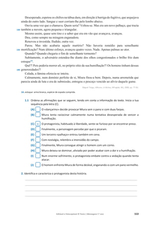 Editável e fotocopiável © Texto | Mensagens 7.o
ano 113
130
135
140
Desesperado, espetou os chifres na tábua dura, em direção à barriga do fugitivo, que arquejava
ainda do outro lado. Sangue e suor corriam-lhe pelo lombo abaixo.
Ouviu uma voz que o chamava. Quem seria? Voltou-se. Mas era um novo palhaço, que trazia
também a nuvem, agora pequena e triangular.
Mesmo assim, quase sem tino e a saber que era em vão que avançava, avançou.
Deu, como sempre na miragem enganadora.
Renovou a investida. Iludido, outra vez.
Parou. Mas não acabaria aquele martírio? Não haveria remédio para semelhante
mortificação? Num último esforço, avançou quatro vezes. Nada. Apenas palmas ao ator.
Quando? Quando chegaria o fim de semelhante tormento?
Subitamente, o adversário estendeu-lhe diante dos olhos congestionados o brilho frio dum
estoque14
.
Quê?! Pois poderia morrer ali, no próprio sítio da sua humilhação?! Os homens tinham dessas
generosidades?!
Calada, a lâmina oferecia-se inteira.
Calmamente, num domínio perfeito de si, Miura fitou-a bem. Depois, numa arremetida que
parecia ainda de luta e era de submissão, entregou o pescoço vencido ao alívio daquele gume.
Miguel Torga, «Miura», in Bichos, Alfragide, BIS, 2008, pp. 77-82.
14. estoque: arma branca, espécie de espada comprida.
1.1 Ordena as afirmações que se seguem, tendo em conta a informação do texto. Inicia a tua
sequência pela letra (C).
(A) O «dançarino» decide provocar Miura sem o pano e com duas farpas.
(B) Miura tenta raciocinar calmamente numa tentativa desesperada de vencer a
humilhação.
(C) O protagonista, habituado à liberdade, sente-se furioso por se encontrar preso.
(D) Finalmente, a personagem percebe por que o picaram.
(E) Um terceiro «palhaço» entrou também em cena.
(F) Com nostalgia, relembra a imensidão do campo.
(G) Finalmente, Miura consegue atingir o homem com um corno.
(H) Miura deixou-se dominar, aliviado por poder acabar com a dor e a humilhação.
(I) Num enorme sofrimento, o protagonista embate contra a vedação quando tenta
atacar.
(J) O homem enfrenta Miura de forma desleal, enganando-o com um pano vermelho.
2. Identifica e caracteriza o protagonista desta história.
____________________________________________________________________________
____________________________________________________________________________
____________________________________________________________________________
____________________________________________________________________________
1
 