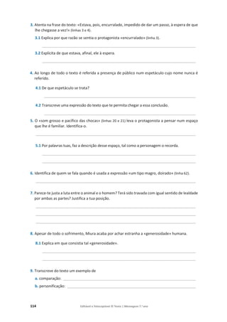 114 Editável e fotocopiável © Texto | Mensagens 7.o
ano
3. Atenta na frase do texto: «Estava, pois, encurralado, impedido de dar um passo, à espera de que
lhe chegasse a vez!» (linhas 3 e 4).
3.1 Explica por que razão se sentia o protagonista «encurralado» (linha 3).
_________________________________________________________________________
3.2 Explicita de que estava, afinal, ele à espera.
_________________________________________________________________________
4. Ao longo de todo o texto é referida a presença de público num espetáculo cujo nome nunca é
referido.
4.1 De que espetáculo se trata?
________________________________________________________________________
4.2 Transcreve uma expressão do texto que te permita chegar a essa conclusão.
________________________________________________________________________
5. O «som grosso e pacífico das chocas» (linhas 20 e 21) leva o protagonista a pensar num espaço
que lhe é familiar. Identifica-o.
____________________________________________________________________________
5.1 Por palavras tuas, faz a descrição desse espaço, tal como a personagem o recorda.
_________________________________________________________________________
_________________________________________________________________________
6. Identifica de quem se fala quando é usada a expressão «um tipo magro, doirado» (linha 62).
____________________________________________________________________________
7. Parece-te justa a luta entre o animal e o homem? Terá sido travada com igual sentido de lealdade
por ambas as partes? Justifica a tua posição.
____________________________________________________________________________
____________________________________________________________________________
____________________________________________________________________________
8. Apesar de todo o sofrimento, Miura acaba por achar estranha a «generosidade» humana.
8.1 Explica em que consistia tal «generosidade».
_________________________________________________________________________
_________________________________________________________________________
9. Transcreve do texto um exemplo de
a. comparação: _______________________________________________________________
b. personificação: _____________________________________________________________
 