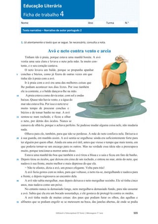 Editável e fotocopiável © Texto | Mensagens 7.o
ano 115
1. Lê atentamente o texto que se segue. Se necessário, consulta a nota.
Avó e neto contra vento e areia
5
10
15
20
25
30
35
Tinham ido à praia, porque estava uma manhã bonita. A avó
vestia uma saia clara e levava o neto pela mão. Ia muito con-
tente, e o seu coração cantava.
O neto levava um balde, porque se propunha apanhar
conchas e búzios, como já fizera de outras vezes em que
tinha ido à praia com a avó.
Ir à praia com a avó era uma das melhores coisas que
lhe podiam acontecer nos dias livres. Por isso também
ele ia contente, e o balde dançava-lhe na mão.
A praia estava como devia estar, com sol e ondas
baixas. Quase não havia vento, e a água do
mar não estava fria. Por isso o neto teve
muito tempo de procurar conchas e
búzios e de tomar banho no mar. A avó
sentou-se num rochedo, e ficou a olhar
o neto, por detrás dos óculos. Nunca se
cansava de olhá-lo, porque o achava perfeito. Se pudesse mudar alguma coisa nele, não mudaria
nada.
Olhava para ele, também, para que não se perdesse. A mãe do neto confiava nela. Deixava-o
à sua guarda, em manhãs assim. A avó sentia-se orgulhosa: ainda era suficientemente forte para
ter alguém por quem olhar. Ainda era uma avó útil, antes que viesse o tempo que mais temia, em
que poderia tornar-se um encargo para os outros. Mas na verdade essa ideia não a preocupava
muito, porque tencionava morrer antes disso.
Estava uma manhã tão boa que também a avó tirou a blusa e a saia e ficou em fato de banho.
Depois tirou os óculos, que deixou em cima de um rochedo, e entrou no mar, atrás do neto, que
nadava à sua frente, muito melhor e mais depressa do que ela.
í Não te afastes, dizia a avó, um pouco ofegante. Volta para trás!
A avó fazia gestos com as mãos, para que voltasse, o neto ria-se, mergulhando e nadava para
a frente, e depois regressava ao encontro dela.
A avó não sabia mergulhar, mas depois deixava o neto mergulhar sozinho. Ele só tinha cinco
anos, mas nadava como um peixe.
No entanto nunca ia demasiado longe, nem mergulhava demasiado fundo, para não assustar
a avó. Sabia que ela era um bocado assustadiça, e ele gostava de protegê-la contra os medos.
A avó tinha medo de muitas coisas: dos paus que podiam furar os olhos, das agulhas e
alfinetes que se podiam engolir se se metessem na boca, das janelas abertas, de onde se podia
Nome Ano Turma N.o
Texto narrativo – Narrativa de autor português 2
Educação Literária
Ficha de trabalho 4
 