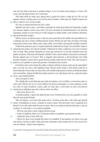 116 Editável e fotocopiável © Texto | Mensagens 7.o
ano
40
45
50
55
60
65
70
75
cair, do mar onde as pessoas se podiam afogar. A avó via todos esses perigos e avisava. Ele
ouvia, mas não ligava muito. Só o suficiente.
Não tinha medo de nada, mas, apesar disso, gostava de sentir o olhar da avó. De vez em
quando voltava a cabeça, para ver se ela lá estava sentada, a olhar para ele. Depois esquecia-se
dela e voltava a ser o rei do mundo.
Por isso se sentiam tão bem um com o outro.
Quando saía com o neto, a avó tinha a sensação de entrar para dentro de fotografias, tiradas
nos mesmos lugares, muitos anos antes. Era uma sensação de deslumbramento e de absoluta
segurança, porque as coisas boas já vividas ninguém as podia mudar: eram instantes absolutos,
que durariam para sempre.
Outras vezes a avó pensava que a vida era como uma lição já tão sabida, tão aprendida de cor
e salteada, que ela se sentia verdadeiramente mestra. Mestra em quê? Ora, em tudo e em nada:
nascimento, morte, amor, filhos, netos, tudo, enfim. A avó tinha a sensação de entender o mundo.
Embora lhe parecesse que o via agora desfocado. Sobretudo ao longe. Ah, meu Deus, tinha-se
esquecido dos óculos, em cima do rochedo. Tinham de lá voltar, e depressa, a avó sem os óculos
não via nada. Mas, quando chegaram ao local, não estavam lá. A avó não entendia como isso
pudera acontecer. Não teria sido naquele rochedo? Teria a maré subido e uma onda os arrancara?
Passara alguém que os levasse? Mas a ninguém aproveitavam, e provavelmente nem tinha
passado ninguém, a praia estava quase deserta, porque ainda não era verão. Ora, não era grave,
pensou a avó, quando se cansou de procurar. Arranjaria outros óculos.
Caminhou com o neto à beira das ondas, e depois subiram as dunas à procura de camarinhas1
que a avó não via, mas o neto apanhava logo. Passou muito tempo e nem deram conta de se
terem afastado. O neto cada vez mais feliz, com o balde onde pusera os búzios acabado de encher
com camarinhas. Apesar da falta dos óculos, pensou a avó, não deixava de ser, como das outras
vezes, uma manhã perfeita.
Até se levantar o vento.
Na verdade não se percebeu por que razão de repente o céu se toldou e se levantou cada vez
mais vento. Deixou de se ver o azul, debaixo de nuvens carregadas, e a areia começou a zunir
em volta. O vento levantava a areia, cada vez mais alto, a areia batia na cara e era preciso
semicerrar as pálpebras para não a deixar entrar nos olhos.
í Que coisa, disse a avó.
A manhã acabara, e agora iam depressa para casa. Estariam bem, em casa, jogando às cartas
atrás de uma janela fechada.
Mas, de repente, a avó não sabia onde estava. As dunas eram altas e não sabia que direção
tomar. Caminharam ao acaso, voltando as costas à praia. Mas deveriam virar à esquerda ou à
direita? A avó não sabia onde ficavam as casas. Não se via nada na linha do horizonte, a não ser
as dunas. E, sem óculos, a avó sentia-se perdida.
í Dói-me o pé, disse o neto. Espetei um pico no pé.
í Calça as sandálias, disse a avó. Calçaram ambos as sandálias, que traziam na mão.
í Ainda dói, disse o neto. Dói o pé.
í Deixa ver, disse a avó, tirando-lhe outra vez a sandália. É um espinho, sim, disse a avó, que
sem óculos via bem ao perto. Mas está muito enterrado e não consigo tirá-lo. Em casa eu tiro,
com um alfinete. Agora vamos depressa.
1. camarinhas: frutos pequenos das camarinheiras (espécie de arbustos); têm forma de bolas e são brancas.
 