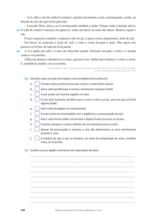 118 Editável e fotocopiável © Texto | Mensagens 7.o
ano
125
130
í Avó, olha o cão do senhor Lourenço!, apontou de repente o neto, recomeçando a andar, na
direção de um cão que corria para eles.
í Louvado Deus, disse a avó recomeçando também a andar. Porque então estariam salvos.
O café do senhor Lourenço iria aparecer, como um farol, no meio das dunas. Bastava seguir o
cão.
O neto esquecia o espinho e esquecia a dor no pé, e quase corria, alegremente, atrás do cão.
Em breve, se sentavam à mesa do café, e viam o vento levantar a areia. Mas agora isso
passava-se lá fora, do lado de lá da janela.
A avó pediu um café e o neto um chocolate quente. Sorriram um para o outro e o mundo
voltou a ser perfeito.
Aflijo-me demais e dramatizo as coisas, pensou a avó. Afinal atravessámos o vento e a areia.
E, amanhã de manhã, vou ao oculista.
Teolinda Gersão, «Avó e neto contra vento e areia», in A mulher que prendeu a chuva e outras histórias,
6.a
ed., Porto, Sextante Editora, 2016, pp. 71-84.
1.1 Classifica cada uma das afirmações como verdadeira (V) ou falsa (F).
a. O texto relata a primeira vez que a avó e o neto foram à praia.
b. Avó e neto partilhavam o mesmo sentimento naquela manhã.
c. A avó sentia um enorme orgulho no neto.
d. A avó fazia bastante sacrifício para ir com o neto à praia, uma vez que já tinha
alguma idade.
e. Avó e neto protegiam-se mutuamente.
f. O neto sentia-se incomodado com a vigilância e a preocupação da avó.
g. Avó e neto foram colher camarinhas e depois foram procurar os óculos.
h. O vento começou a soprar violento de um momento para o outro.
i. Apesar de preocupada e receosa, a avó não demonstrou os seus sentimentos
perante o neto.
j. A história de que a avó se lembrou, no meio da tempestade de areia, também
tinha um final feliz.
1.2 Justifica as tuas opções anteriores com expressões do texto.
________________________________________________________________________
________________________________________________________________________
________________________________________________________________________
________________________________________________________________________
________________________________________________________________________
________________________________________________________________________
________________________________________________________________________
________________________________________________________________________
________________________________________________________________________
________________________________________________________________________
 