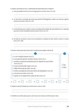 Editável e fotocopiável © Texto | Mensagens 7.o
ano 119
2. Explica, por palavras tuas, o significado das expressões que se seguem.
a. «em que poderia tornar-se um encargo para os outros» (linhas 21 e 22).
__________________________________________________________________________
__________________________________________________________________________
b. «a avó tinha a sensação de entrar para dentro de fotografias, tiradas nos mesmos lugares,
muitos anos antes» (linhas 42 e 43).
__________________________________________________________________________
__________________________________________________________________________
c. «a avó pensava que a vida era como uma lição já tão sabida, tão aprendida de cor e salteada,
que ela se sentia verdadeiramente mestra» (linhas 46 e 47).
__________________________________________________________________________
__________________________________________________________________________
d. «A vida era só vento e areia e ela arrastando-se, lutando em vão, contra o vento e a areia»
(linhas 107 e 108).
__________________________________________________________________________
__________________________________________________________________________
3. Associa cada expressão (coluna A) à respetiva personagem (coluna B).
a. b. c. d. e. f. g. h.
4. Explica o tipo de relação que existia entre a avó e o neto.
_____________________________________________________________________________
_____________________________________________________________________________
5. Identifica as razões pelas quais a avó «nunca se cansava» de olhar para o neto.
_____________________________________________________________________________
_____________________________________________________________________________
a. «o seu coração cantava» (linha 3).
b. «se propunha apanhar conchas e búzios» (linhas 4 e 5).
c. «ainda era suficientemente forte para ter alguém por quem olhar»
(linhas 20 e 21).
d. «nunca ia demasiado longe» (linha 32).
e. «Não tinha medo de nada» (linha 38).
f. «tinha a sensação de entrar para dentro de fotografias» (linha 42).
g. «Já vivera isso antes» (linha 120).
h. «quase corria, alegremente, atrás do cão» (linha 127).
A
1. Avó
2. Neto
B
 