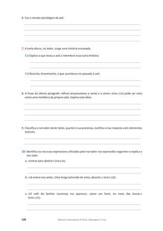 120 Editável e fotocopiável © Texto | Mensagens 7.o
ano
6. Faz o retrato psicológico da avó.
_____________________________________________________________________________
_____________________________________________________________________________
_____________________________________________________________________________
_____________________________________________________________________________
7. A certa altura, no texto, surge uma história encaixada.
7.1 Explica o que levou a avó a relembrar essa outra história.
_________________________________________________________________________
_________________________________________________________________________
7.2 Reconta, brevemente, o que aconteceu no passado à avó.
_________________________________________________________________________
_________________________________________________________________________
8. A frase do último parágrafo «Afinal atravessámos o vento e a areia» (linha 132) pode ser vista
como uma metáfora da própria vida. Explica esta ideia.
_____________________________________________________________________________
_____________________________________________________________________________
_____________________________________________________________________________
_____________________________________________________________________________
9. Classifica o narrador deste texto, quanto à sua presença. Justifica a tua resposta com elementos
textuais.
_____________________________________________________________________________
_____________________________________________________________________________
10. Identifica os recursos expressivos utilizados pelo narrador nas expressões seguintes e explica o
seu valor.
a. «entrar para dentro» (linha 42).
___________________________________________________________________________
___________________________________________________________________________
b. «Já vivera isso antes. Uma longa extensão de areia, deserta.» (linha 120).
___________________________________________________________________________
___________________________________________________________________________
c. «O café do Senhor Lourenço iria aparecer, como um farol, no meio das dunas.»
(linha 125).
___________________________________________________________________________
___________________________________________________________________________
 