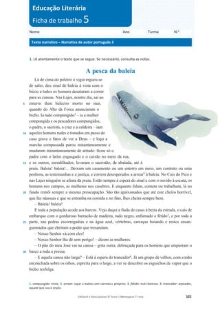 Editável e fotocopiável © Texto | Mensagens 7.o
ano 121
1. Lê atentamente o texto que se segue. Se necessário, consulta as notas.
A pesca da baleia
5
10
15
20
25
30
Lá de cima do poleiro o vigia ergueu-se
de salto, deu sinal de baleia à vista com o
búzio e todos os homens desataram a correr
para as canoas. Nas Lajes, noutro dia, saí ao
enterro dum baleeiro morto no mar,
quando do Alto da Forca anunciaram o
bicho. Ia tudo compungido1
– ia a mulher
compungida e os pescadores compungidos,
o padre, o sacrista, a cruz e a caldeira – iam
aqueles homens rudes e tisnados em passo de
caso grave e fatos de ver a Deus – e logo a
marcha compassada parou instantaneamente e
mudaram instantaneamente de atitude: ficou só o
padre com o latim engasgado e o caixão no meio da rua,
e os outros, enrodilhados, levaram o sacristão, de abalada, até à
praia. Baleia! baleia!... Deixam um casamento ou um enterro em meio, um contrato ou uma
penhora, as testemunhas e a justiça, e correm desesperados a arrear2
à baleia. No Cais do Pico e
nas Lajes ninguém se afasta da praia. Estão sempre à espera do sinal e com o ouvido à escuta, os
homens nos campos, as mulheres nos casebres. E enquanto falam, comem ou trabalham, lá no
fundo remói sempre a mesma preocupação. São tão apaixonados que até este cheiro horrível,
que faz náuseas e que se entranha na comida e no fato, lhes cheira sempre bem.
– Baleia! baleia!
E toda a população acode aos barcos. Vejo daqui a fiada de casas à beira da estrada, o cais de
embarque com o gorduroso barracão de madeira, tudo negro, enfumado e fétido3
, e por toda a
parte, nas pedras escorregadias e na água azul, vértebras, carcaças boiando e restos ensan-
guentados que cheiram a podre que tresandam.
– Nosso Senhor vá com eles!
– Nosso Senhor lha dê sem perigo! – dizem as mulheres.
– O pão do meu José vai na canoa – grita outra, debruçada para os homens que empurram o
barco a toda a pressa.
– E aquela canoa não larga? – Está à espera do trancador4
. Já um grupo de velhos, com a mão
enconchada sobre os olhos, espreita para o largo, a ver se descobre os esguichos de vapor que o
bicho resfolga.
1. compungido: triste. 2. arrear: caçar a baleia com «arreios» próprios. 3. fétido: mal cheiroso. 4. trancador: arpoador,
aquele que usa o arpão.
Nome Ano Turma N.o
Texto narrativo – Narrativa de autor português 3
Educação Literária
Ficha de trabalho 5
 