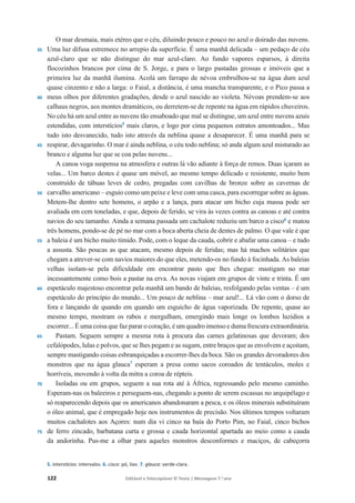 122 Editável e fotocopiável © Texto | Mensagens 7.o
ano
35
40
45
50
55
60
65
70
75
O mar desmaia, mais etéreo que o céu, diluindo pouco e pouco no azul o doirado das nuvens.
Uma luz difusa estremece no arrepio da superfície. É uma manhã delicada – um pedaço de céu
azul-claro que se não distingue do mar azul-claro. Ao fundo vapores esparsos, à direita
flocozinhos brancos por cima de S. Jorge, e para o largo pastadas grossas e imóveis que a
primeira luz da manhã ilumina. Acolá um farrapo de névoa embrulhou-se na água dum azul
quase cinzento e não a larga: o Faial, a distância, é uma mancha transparente, e o Pico passa a
meus olhos por diferentes gradações, desde o azul nascido ao violeta. Névoas prendem-se aos
calhaus negros, aos montes dramáticos, ou derretem-se de repente na água em rápidos chuveiros.
No céu há um azul entre as nuvens tão ensaboado que mal se distingue, um azul entre nuvens azuis
estendidas, com interstícios5
mais claros, e logo por cima pequenos estratos amontoados... Mas
tudo isto desvanecido, tudo isto através da neblina quase a desaparecer. É uma manhã para se
respirar, devagarinho. O mar é ainda neblina, o céu todo neblina; só anda algum azul misturado ao
branco e alguma luz que se coa pelas nuvens...
A canoa voga suspensa na atmosfera e outras lá vão adiante à força de remos. Duas içaram as
velas... Um barco destes é quase um móvel, ao mesmo tempo delicado e resistente, muito bem
construído de tábuas leves de cedro, pregadas com cavilhas de bronze sobre as cavernas de
carvalho americano – esguio como um peixe e leve com uma casca, para escorregar sobre as águas.
Metem-lhe dentro sete homens, o arpão e a lança, para atacar um bicho cuja massa pode ser
avaliada em cem toneladas, e que, depois de ferido, se vira às vezes contra as canoas e até contra
navios do seu tamanho. Ainda a semana passada um cachalote reduziu um barco a cisco6
e matou
três homens, pondo-se de pé no mar com a boca aberta cheia de dentes de palmo. O que vale é que
a baleia é um bicho muito tímido. Pode, com o leque da cauda, cobrir e abafar uma canoa – e tudo
a assusta. São poucas as que atacam, mesmo depois de feridas; mas há machos solitários que
chegam a atrever-se com navios maiores do que eles, metendo-os no fundo à focinhada. As baleias
velhas isolam-se pela dificuldade em encontrar pasto que lhes chegue: mastigam no mar
incessantemente como bois a pastar na erva. As novas viajam em grupos de vinte e trinta. É um
espetáculo majestoso encontrar pela manhã um bando de baleias, resfolgando pelas ventas – é um
espetáculo do princípio do mundo... Um pouco de neblina – mar azul!... Lá vão com o dorso de
fora e lançando de quando em quando um esguicho de água vaporizada. De repente, quase ao
mesmo tempo, mostram os rabos e mergulham, emergindo mais longe os lombos luzidios a
escorrer... É uma coisa que faz parar o coração, é um quadro imenso e duma frescura extraordinária.
Pastam. Seguem sempre a mesma rota à procura das carnes gelatinosas que devoram; dos
cefalópodes, lulas e polvos, que se lhes pegam e as sugam, entre braços que as envolvem e açoitam,
sempre mastigando coisas esbranquiçadas a escorrer-lhes da boca. São os grandes devoradores dos
monstros que na água glauca7
esperam a presa como sacos coroados de tentáculos, moles e
horríveis, movendo à volta da mitra a coroa de répteis.
Isoladas ou em grupos, seguem a sua rota até à África, regressando pelo mesmo caminho.
Esperam-nas os baleeiros e perseguem-nas, chegando a ponto de serem escassas no arquipélago e
só reaparecendo depois que os americanos abandonaram a pesca, e os óleos minerais substituíram
o óleo animal, que é empregado hoje nos instrumentos de precisão. Nos últimos tempos voltaram
muitos cachalotes aos Açores: num dia vi cinco na baía do Porto Pim, no Faial, cinco bichos
de ferro zincado, barbatana curta e grossa e cauda horizontal apartada ao meio como a cauda
da andorinha. Pus-me a olhar para aqueles monstros desconformes e maciços, de cabeçorra
5. interstícios: intervalos. 6. cisco: pó, lixo. 7. glauca: verde-clara.
 