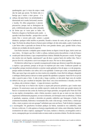Editável e fotocopiável © Texto | Mensagens 7.o
ano 123
80
85
90
95
100
105
110
115
quadrangular, que é o terço do corpo e onde
não há nada que preste. Na baleia não é a
barriga que é maior e mais grossa – é a
cabeça; daí para baixo vai arredondando e
diminuindo até à cauda, horizontal, enorme
e luzidia. Os olhos pequeninos é preciso
procurá-los, porque mal se distinguem da
pele, e infelizmente para elas, estão colocados
de forma que só veem para os lados. Os
baleeiros chegam-se facilmente pela cauda – a
questão é não fazer barulho – porque têm o ouvido
muito fino e ouvem pela pele: sentem a grande
distância: qualquer ruído insólito as perturba, ficando a tremer de susto, até que se lembram de
fugir. Na frente da cabeça ficam os buracos para resfolgar: ali não entra arpão, a pele é muito dura;
e por baixo abre a queixada em forma de bico com grandes dentes, que, quando fecha a boca,
entram em cavidades da maxila superior.
Este bicho inocente e estúpido quase sempre dorme ou digere à tona de água, inerte como um
saco cheio... Só depois que lhe vi abrir a cabeça, melancia preta desconforme e toda de branco
rosado pelo lado de dentro, é que compreendi bem a baleia. Debalde lhe procurei o miolo. No lugar
dos miolos tem um líquido, espermacete8
, que dá doze a quinze barris do melhor óleo. Nem é
preciso fervê-lo: está pronto a servir nos tanques do casco. Por isso se deixa apanhar...
Os baleeiros sabem logo se é grande ou pequena pelo tempo que demora à superfície das águas;
a espécie a que pertence, porque as há que só respiram por uma venta. Conhecem quando vai
mergulhar, porque mostram primeiro a enorme cauda agitando-a fora da água; e se são pequenas,
porque andam em bandos e aos saltos, tal é a sua agilidade. Contam que a mãe, acompanhada pelo
filho, que nasce logo com quatro ou cinco metros de comprido, é mais fácil de subjugar, chegando
o ambaque (baleia preta) a deixar-se matar quando lhe apanham o pequeno: basta feri-lo ao pé do
rabo e puxá-lo para o bote. A mãe já não o larga e prefere, se não pode fugir com ele metido
debaixo da asa, que a acabem às lançadas. Quer dizer: esta coisa monstruosa e zincada, com óleo
na cabeça, não só dorme e digere – é capaz de ternura e sacrifício.
Creio que hoje só os barcos dos Açores a caçam pelo processo primitivo, que é muito mais
perigoso. Os americanos usam um canhão especial e ainda não há muito que grande número de
barcos se ausentavam das costas da América por largos períodos, navegando pelo Norte do Chile
ou nas regiões circumpolares, onde a baleia encontra o pasto de que se nutre no mar cheio de
organismos infinitamente pequenos, no mar só alimento, em formação como as nebulosas. A baleia
é apanhada, suspensa, cortada e derretida em grandes caldeirões que fumegam a bordo. Essa
avantesma besuntada, fedorenta e ressumando óleo, todo o dia navega, vomita fumo, e cheira que
tolhe, e mais se parece com um açougue9
ambulante que com um barco. Tudo lá dentro é pegajoso
e escorregadio. Os ganchorros levantam pedaços de baleia, metendo-os nos caldeirões, onde
fervem e refervem. À volta agitam-se homens engordurados até à alma, entre labaredas, bando de
aventureiros de toda a espécie, equipagem10
de acaso, malaios e chineses, escorregadios como o
navio, caranguejola que vai correndo todos os mares onde se encontra a baleia. No alto dos mastros,
8. espermacete: substância gorda, de cor esbranquiçada, que se extrai do cérebro da baleia e que é usada na indústria.
9. açougue: talho. 10. equipagem: tripulação de um barco.
 