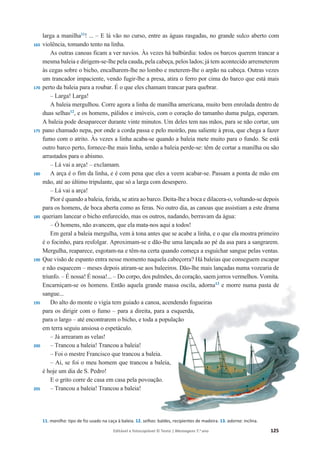 Editável e fotocopiável © Texto | Mensagens 7.o
ano 125
165
170
175
180
185
190
195
200
205
larga a manilha11
! ... – E lá vão no curso, entre as águas rasgadas, no grande sulco aberto com
violência, tomando tento na linha.
As outras canoas ficam a ver navios. Às vezes há balbúrdia: todos os barcos querem trancar a
mesma baleia e dirigem-se-lhe pela cauda, pela cabeça, pelos lados; já tem acontecido arremeterem
às cegas sobre o bicho, encalharem-lhe no lombo e meterem-lhe o arpão na cabeça. Outras vezes
um trancador impaciente, vendo fugir-lhe a presa, atira o ferro por cima do barco que está mais
perto da baleia para a roubar. É o que eles chamam trancar para quebrar.
– Larga! Larga!
A baleia mergulhou. Corre agora a linha de manilha americana, muito bem enrolada dentro de
duas selhas12
, e os homens, pálidos e imóveis, com o coração do tamanho duma pulga, esperam.
A baleia pode desaparecer durante vinte minutos. Um deles tem nas mãos, para se não cortar, um
pano chamado nepa, por onde a corda passa e pelo moirão, pau saliente à proa, que chega a fazer
fumo com o atrito. Às vezes a linha acaba-se quando a baleia mete muito para o fundo. Se está
outro barco perto, fornece-lhe mais linha, senão a baleia perde-se: têm de cortar a manilha ou são
arrastados para o abismo.
– Lá vai a arça! – exclamam.
A arça é o fim da linha, e é com pena que eles a veem acabar-se. Passam a ponta de mão em
mão, até ao último tripulante, que só a larga com desespero.
– Lá vai a arça!
Pior é quando a baleia, ferida, se atira ao barco. Deita-lhe a boca e dilacera-o, voltando-se depois
para os homens, de boca aberta como as feras. No outro dia, as canoas que assistiam a este drama
queriam lancear o bicho enfurecido, mas os outros, nadando, berravam da água:
– Ó homens, não avancem, que ela mata-nos aqui a todos!
Em geral a baleia mergulha, vem à tona antes que se acabe a linha, e o que ela mostra primeiro
é o focinho, para resfolgar. Aproximam-se e dão-lhe uma lançada ao pé da asa para a sangrarem.
Mergulha, reaparece, esgotam-na e têm-na certa quando começa a esguichar sangue pelas ventas.
Que visão de espanto entra nesse momento naquela cabeçorra? Há baleias que conseguem escapar
e não esquecem – meses depois atiram-se aos baleeiros. Dão-lhe mais lançadas numa vozearia de
triunfo. – É nossa! É nossa!... – Do corpo, dos pulmões, do coração, saem jorros vermelhos. Vomita.
Encarniçam-se os homens. Então aquela grande massa oscila, adorna13
e morre numa pasta de
sangue...
Do alto do monte o vigia tem guiado a canoa, acendendo fogueiras
para os dirigir com o fumo – para a direita, para a esquerda,
para o largo – até encontrarem o bicho, e toda a população
em terra seguiu ansiosa o espetáculo.
– Já arrearam as velas!
– Trancou a baleia! Trancou a baleia!
– Foi o mestre Francisco que trancou a baleia.
– Ai, se foi o meu homem que trancou a baleia,
é hoje um dia de S. Pedro!
E o grito corre de casa em casa pela povoação.
– Trancou a baleia! Trancou a baleia!
11. manilha: tipo de fio usado na caça à baleia. 12. selhas: baldes, recipientes de madeira. 13. adorna: inclina.
 