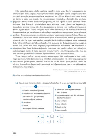 126 Editável e fotocopiável © Texto | Mensagens 7.o
ano
210
215
220
225
Falta o pior; falta trazer o bicho para terra, o que leva horas, leva o dia. Às vezes as canoas são
arrastadas para muito longe e é preciso puxar a baleia a reboque para a costa. E segue o resto: falta
decepá-la, cortar-lhe a manta em pedaços para derreter nas caldeiras. Compõe-se a canoa, leva-se
ao ferreiro o arpão todo torcido. Os cais escorregam besuntados, o barracão deita um fumo
pegajoso e fétido; no mar boiam carcaças podres; por toda a parte há ossos de baleia e tripas
informes. Lá de dentro, da cozinha infernal, saem baforadas, clarões e fumaceira. As povoações
tresandam a gordura, porque até o fogo das caldeiras se alimenta com vértebras e torresmos de
baleia. A gente passa e vê uma cabeçorra escura aberta a machado ou um monstro estendido com
homens em cima, que o retalham com o ferro largo encabado num pau, enquanto outros, cheios de
gordura e de sangue, remexem nos intestinos, onde às vezes se encontra uma fortuna. Duma que
vi morta no Cais do Pico tinham retirado trinta quilos de massa escura, âmbar, que valia muitos
contos de réis. Por toda a parte vasilhas ensebadas, barris de óleo, montões de ossos, resíduos de
lenha e toucinho branco cortado em bocados. Um guindaste tira da água um enorme pedaço de
baleia. Mais cheiro, mais fumo, naquele açougue monstruoso. Mais fartum... Os homens mal se
distinguem, lá no fundo do barracão imundo, remexendo com grandes colheres nos caldeirões, e
outros carregam mantas de banha a escorrer gordura. Clarões vermelhos e azulados (é o óleo que
arde e a carne que rechina14
) iluminam figuras estranhas. Até o mar está escarlate.
Verde e negro, verde e cinzento, entre torresmos negros. Vida prodigiosa de névoas, clarões
vagos e esparsos, tintas delicadas que se entranham umas nas outras, e às vezes um pedaço de mar
azul-cinzento que me prende e fascina. Mas não me sai dos olhos a posta gorda de carniça e o
cheiro a fartum não me larga o nariz, nem aquele navio besuntado que corre o mar, deixando um
rasto de fumo e de sangue...
Raul Brandão, «A pesca da baleia», in As ilhas desconhecidas,
Lisboa, Quetzal Editores, 2016, pp. 49-53.
14. rechina: som produzido pela gordura quando cai no lume.
1.1 Associa cada elemento relativo à pesca da baleia (coluna A) ao seu correspondente (coluna B).
a. b. c.
d. e. f.
a. base da economia açoriana
b. óleo retirado do cérebro das baleias
c. característica que permite a
aproximação do baleeiro
d. ambaque
e. âmbar
f. equipagem de uma baleeira
A
1. olhos que apenas permitem ver
para os lados
2. massa escura retirada dos intestinos
de algumas baleias
3. sete homens
4. caça à baleia
5. baleia preta
6. espermacete
B
 