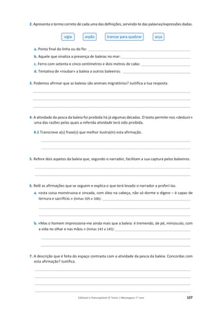 Editável e fotocopiável © Texto | Mensagens 7.o
ano 127
2. Apresenta o termo correto de cada uma das definições, servindo-te das palavras/expressões dadas.
a. Ponta final da linha ou do fio: __________________________________________________
b. Aquele que sinaliza a presença de baleias no mar:__________________________________
c. Ferro com setenta e cinco centímetros e dois metros de cabo: ________________________
d. Tentativa de «roubar» a baleia a outros baleeiros: _________________________________
3. Podemos afirmar que as baleias são animais migratórios? Justifica a tua resposta.
_____________________________________________________________________________
_____________________________________________________________________________
_____________________________________________________________________________
4. A atividade da pesca da baleia foi proibida há já algumas décadas. O texto permite-nos «deduzir»
uma das razões pelas quais a referida atividade terá sido proibida.
4.1 Transcreve a(s) frase(s) que melhor ilustra(m) esta afirmação.
_________________________________________________________________________
_________________________________________________________________________
5. Refere dois aspetos da baleia que, segundo o narrador, facilitam a sua captura pelos baleeiros.
____________________________________________________________________________
____________________________________________________________________________
6. Relê as afirmações que se seguem e explica o que terá levado o narrador a proferi-las.
a. «esta coisa monstruosa e zincada, com óleo na cabeça, não só dorme e digere – é capaz de
ternura e sacrifício.» (linhas 105 e 106): ___________________________________________
__________________________________________________________________________
__________________________________________________________________________
b. «Mas o homem impressiona-me ainda mais que a baleia: é tremendo, de pé, minúsculo, com
a vida no olhar e nas mãos.» (linhas 143 a 145):_____________________________________
_________________________________________________________________________
_________________________________________________________________________
7. A descrição que é feita do espaço contrasta com a atividade da pesca da baleia. Concordas com
esta afirmação? Justifica.
____________________________________________________________________________
____________________________________________________________________________
____________________________________________________________________________
____________________________________________________________________________
vigia arpão trancar para quebrar arça
 