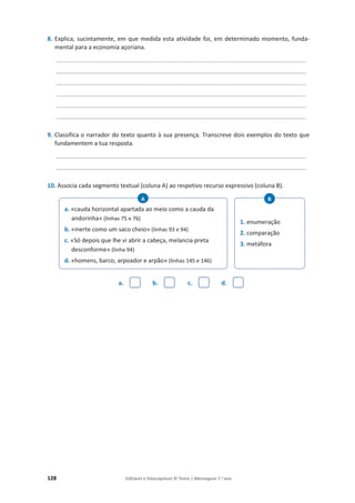 128 Editável e fotocopiável © Texto | Mensagens 7.o
ano
8. Explica, sucintamente, em que medida esta atividade foi, em determinado momento, funda-
mental para a economia açoriana.
____________________________________________________________________________
____________________________________________________________________________
____________________________________________________________________________
____________________________________________________________________________
____________________________________________________________________________
____________________________________________________________________________
9. Classifica o narrador do texto quanto à sua presença. Transcreve dois exemplos do texto que
fundamentem a tua resposta.
____________________________________________________________________________
____________________________________________________________________________
10. Associa cada segmento textual (coluna A) ao respetivo recurso expressivo (coluna B).
a. b. c. d.
a. «cauda horizontal apartada ao meio como a cauda da
andorinha» (linhas 75 e 76)
b. «inerte como um saco cheio» (linhas 93 e 94)
c. «Só depois que lhe vi abrir a cabeça, melancia preta
desconforme» (linha 94)
d. «homens, barco, arpoador e arpão» (linhas 145 e 146)
A
1. enumeração
2. comparação
3. metáfora
B
 