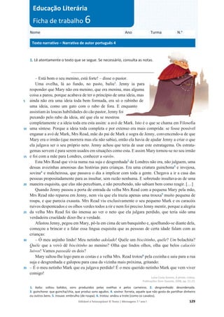 Editável e fotocopiável © Texto | Mensagens 7.o
ano l 129
1. Lê atentamente o texto que se segue. Se necessário, consulta as notas.
________________________________________
5
10
15
20
25
30
35
– Está bom o seu menino, está forte! – disse o pastor.
Uma ovelha, lá ao fundo, no pasto, baliu1
. Jenny ia para
responder que Mary não era menino, que era menina, mas alguma
coisa a parou, porque acabava de ter o princípio de uma ideia, mas
ainda não era uma ideia toda bem formada, era só o rabinho de
uma ideia, como um gato com o rabo de fora. E enquanto
assistiam às loucas habilidades do cão pastor, Jenny foi
puxando pelo rabo da ideia, até que ela se mostrou
completamente e a ideia toda era esta assim: a avó de Mark. Isto é o que se chama em Filosofia
uma síntese. Porque a ideia toda completa e por extenso era mais comprida: se fosse possível
enganar a avó de Mark, Mrs Read, mãe do pai de Mark e sogra de Jenny, convencendo-a de que
Mary era o irmão (que morrera mas ela não sabia), então ela havia de ajudar Jenny a criar o que
ela julgava ser o seu próprio neto. Jenny achou que teria de usar este estratagema. Os estrata-
gemas servem é para serem usados em situações como esta. E assim Mary tornou-se no seu irmão
e foi com a mãe para Londres, conhecer a «avó».
Esta Mrs Read que vivia numa rua suja e desgrenhada2
de Londres não era, não julguem, uma
dessas avozinhas amorosas das histórias para crianças. Era uma criatura guinchona3
e invejosa,
sovina4
e malcheirosa, que passava o dia a implicar com toda a gente. Chegava a ir a casa das
pessoas propositadamente para as insultar, sem razão nenhuma. E sobretudo insultava-as de uma
maneira esquisita, que elas não percebiam, e não percebendo, não sabiam bem como reagir. […]
Quando Jenny passou a porta de entrada da velha Mrs Read com a pequena Mary pela mão,
Mrs Read não reparou em Jenny, nem viu que ela trazia apenas uma trouxa5
muito pequena de
roupa, e que parecia exausta. Mrs Read viu exclusivamente o seu pequeno Mark e os caracóis
ruivos despenteados e os olhos verdes todos a rir e nem foi preciso Jenny mentir, porque a alegria
da velha Mrs Read foi tão imensa ao ver o neto que ela julgara perdido, que teria sido uma
verdadeira crueldade dizer-lhe a verdade.
Afastou Jenny, pegou em Mary, pô-la em cima de um banquinho e, ajoelhando-se diante dela,
começou a brincar e a falar essa língua esquisita que as pessoas de certa idade falam com as
crianças:
– Ó meu anjinho lindo! Meu netinho adolado! Quéle um biscôtinho, quéle? Um bolachita?
Quéle que a vovó dê biscôtinho ao menino? Olha que lindos olhos, olha que belos calacóis
luivos! Vamos passeále os dois?
Mary saltou-lhe logo para as costas e a velha Mrs. Read trotou6
pela cozinha e saiu para a rua
suja e desgrenhada e galopou para casa da vizinha mais próxima, gritando:
– É o meu netinho Mark que eu julgava perdido! É o meu querido netinho Mark que vem viver
comigo!
Luísa Costa Gomes, A pirata, Lisboa,
Publicações Dom Quixote, 2006, pp. 21-23.
1. baliu: soltou balidos, sons produzidos pelas ovelhas e pelos carneiros. 2. desgrenhada: desordenada.
3. guinchona: que guincha/chia, que produz sons agudos. 4. sovina: forreta, aquele que não gosta de partilhar dinheiro
ou outros bens. 5. trouxa: embrulho (de roupa). 6. trotou: andou a trote (como os cavalos).
Nome Ano Turma N.o
Texto narrativo – Narrativa de autor português 4
Educação Literária
Ficha de trabalho 6
 
