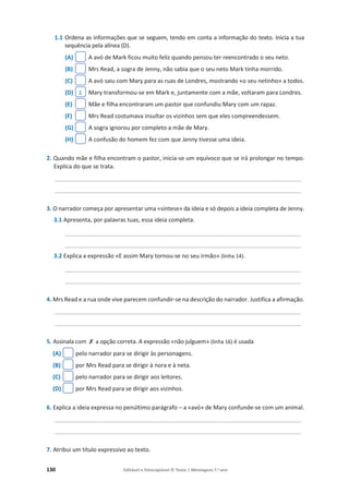 130 Editável e fotocopiável © Texto | Mensagens 7.o
ano
1.1 Ordena as informações que se seguem, tendo em conta a informação do texto. Inicia a tua
sequência pela alínea (D).
(A) A avó de Mark ficou muito feliz quando pensou ter reencontrado o seu neto.
(B) Mrs Read, a sogra de Jenny, não sabia que o seu neto Mark tinha morrido.
(C) A avó saiu com Mary para as ruas de Londres, mostrando «o seu netinho» a todos.
(D) Mary transformou-se em Mark e, juntamente com a mãe, voltaram para Londres.
(E) Mãe e filha encontraram um pastor que confundiu Mary com um rapaz.
(F) Mrs Read costumava insultar os vizinhos sem que eles compreendessem.
(G) A sogra ignorou por completo a mãe de Mary.
(H) A confusão do homem fez com que Jenny tivesse uma ideia.
2. Quando mãe e filha encontram o pastor, inicia-se um equívoco que se irá prolongar no tempo.
Explica do que se trata.
____________________________________________________________________________
____________________________________________________________________________
3. O narrador começa por apresentar uma «síntese» da ideia e só depois a ideia completa de Jenny.
3.1 Apresenta, por palavras tuas, essa ideia completa.
_________________________________________________________________________
_________________________________________________________________________
3.2 Explica a expressão «E assim Mary tornou-se no seu irmão» (linha 14).
_________________________________________________________________________
_________________________________________________________________________
4. Mrs Read e a rua onde vive parecem confundir-se na descrição do narrador. Justifica a afirmação.
____________________________________________________________________________
____________________________________________________________________________
5. Assinala com ‫ݵ‬ a opção correta. A expressão «não julguem» (linha 16) é usada
(A) pelo narrador para se dirigir às personagens.
(B) por Mrs Read para se dirigir à nora e à neta.
(C) pelo narrador para se dirigir aos leitores.
(D) por Mrs Read para se dirigir aos vizinhos.
6. Explica a ideia expressa no penúltimo parágrafo – a «avó» de Mary confunde-se com um animal.
____________________________________________________________________________
____________________________________________________________________________
7. Atribui um título expressivo ao texto.
1
 