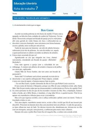 Editável e fotocopiável © Texto | Mensagens 7.o
ano 131
1. Lê atentamente o texto que se segue.
Ben Gunn
5
10
15
20
25
30
Acordei na minha poltrona às três horas da manhã. O lume estava
apagado, na falta dos bons cuidados do senhor de Trelawney. Fui-me
deitar. Nessa noite coloquei um bocado de queijo gruyère num prato,
abri uma garrafa de vinho branco do Jura e sobressaltei-me ao
descobrir a terceira ilustração: uma caricatura com forma humana,
escura e peluda, meio oculta por uma árvore.
Tarde de mais para me lamentar: um tufo de cabelos hirsutos
sobressaía já de trás da poltrona. Ao som da minha voz, aquele
a quem pertenciam os cabelos escondeu-se debaixo do armário.
Estava mais assustado do que eu!
Agradecendo ao céu que ninguém me visse, chamei
suavemente, estendendo um bocado de queijo: «Bichinho!
Bichinho!»
Uma mão agarrou o queijo com a velocidade de um
relâmpago. A criatura saiu debaixo do armário e lançou-se de joelhos
aos meus pés, suplicando:
«Santa Mãe de Nosso Senhor, não tem antes um bocado de
parmesão?»
Santa mãe?! O turbante azul-celeste amarrado na testa devia
desorientar o seu espírito enfraquecido! Pouco depois, sentado
à turca em cima do tapete, o homem-macaco bate no peito:
– Eu sou Ben Gunn, o podre chimarrão da ilha no livro que Robert Louis escreveu.
O meu nome de batismo é Benjamin, porque sou filho de uma verdadeira cristã, sabe, Santa
Mãe. Não foi por minha culpa que me desencaminhei e acabei pirata no Walrus do capitão Flint!
Eu estava presente no dia em que ele foi esconder o tesouro na ilha. Nós, a tripulação, ficámos
todos a bordo, até o Billy Bones, o imediato, e Long John Silver, o quartel-mestre: Flint levou
apenas seis marinheiros robustos para cavar o esconderijo.
Mas ei-lo que regressa sozinho, com a cabeça enfaixada e pálido como um morto. Tinha-os
trucidado a todos os seis…
Três anos depois, marinheiro noutro navio, avisto a ilha e revelo que há ali um tesouro por
descobrir. Procuram-no durante doze dias sem encontrar nem um alfinete. A cada dia que passa,
os tipos olham-me mais de lado. No décimo terceiro dia, abandonam-me: deixam-me na ilha
com um mosquete, uma pá e uma picareta, e embarcam para nunca mais voltarem.
Durante três anos o pobre Ben Gunn fica ali naquela ilha, a sonhar com comida cristã.
Robert Louis Stevenson, A ilha do tesouro (adaptação de Claire Ubac e António Pescada),
Porto, Porto Editora, 2018, pp. 39-41.
Nome Ano Turma N.o
Texto narrativo – Narrativa de autor estrangeiro 1
Educação Literária
Ficha de trabalho 7
 