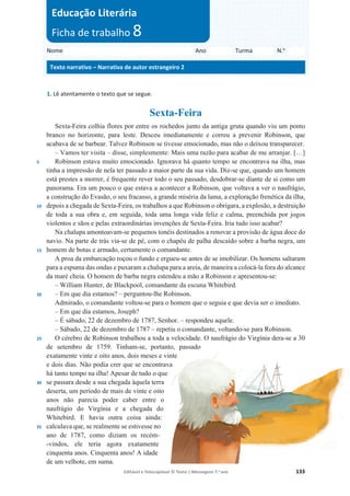 Editável e fotocopiável © Texto | Mensagens 7.o
ano 133
1. Lê atentamente o texto que se segue.
Sexta-Feira
5
10
15
20
25
30
35
Sexta-Feira colhia flores por entre os rochedos junto da antiga gruta quando viu um ponto
branco no horizonte, para leste. Desceu imediatamente e correu a prevenir Robinson, que
acabava de se barbear. Talvez Robinson se tivesse emocionado, mas não o deixou transparecer.
– Vamos ter visita – disse, simplesmente: Mais uma razão para acabar de me arranjar. […]
Robinson estava muito emocionado. Ignorava há quanto tempo se encontrava na ilha, mas
tinha a impressão de nela ter passado a maior parte da sua vida. Diz-se que, quando um homem
está prestes a morrer, é frequente rever todo o seu passado, desdobrar-se diante de si como um
panorama. Era um pouco o que estava a acontecer a Robinson, que voltava a ver o naufrágio,
a construção do Evasão, o seu fracasso, a grande miséria da lama, a exploração frenética da ilha,
depois a chegada de Sexta-Feira, os trabalhos a que Robinson o obrigara, a explosão, a destruição
de toda a sua obra e, em seguida, toda uma longa vida feliz e calma, preenchida por jogos
violentos e sãos e pelas extraordinárias invenções de Sexta-Feira. Iria tudo isso acabar?
Na chalupa amontoavam-se pequenos tonéis destinados a renovar a provisão de água doce do
navio. Na parte de trás via-se de pé, com o chapéu de palha descaído sobre a barba negra, um
homem de botas e armado, certamente o comandante.
A proa da embarcação roçou o fundo e ergueu-se antes de se imobilizar. Os homens saltaram
para a espuma das ondas e puxaram a chalupa para a areia, de maneira a colocá-la fora do alcance
da maré cheia. O homem de barba negra estendeu a mão a Robinson e apresentou-se:
– William Hunter, de Blackpool, comandante da escuna Whitebird.
– Em que dia estamos? – perguntou-lhe Robinson.
Admirado, o comandante voltou-se para o homem que o seguia e que devia ser o imediato.
– Em que dia estamos, Joseph?
– É sábado, 22 de dezembro de 1787, Senhor. – respondeu aquele.
– Sábado, 22 de dezembro de 1787 – repetiu o comandante, voltando-se para Robinson.
O cérebro de Robinson trabalhou a toda a velocidade. O naufrágio do Virgínia dera-se a 30
de setembro de 1759. Tinham-se, portanto, passado
exatamente vinte e oito anos, dois meses e vinte
e dois dias. Não podia crer que se encontrava
há tanto tempo na ilha! Apesar de tudo o que
se passara desde a sua chegada àquela terra
deserta, um período de mais de vinte e oito
anos não parecia poder caber entre o
naufrágio do Virgínia e a chegada do
Whitebird. E havia outra coisa ainda:
calculava que, se realmente se estivesse no
ano de 1787, como diziam os recém-
-vindos, ele teria agora exatamente
cinquenta anos. Cinquenta anos! A idade
de um velhote, em suma.
Nome Ano Turma N.o
Texto narrativo – Narrativa de autor estrangeiro 2
Educação Literária
Ficha de trabalho 8
 