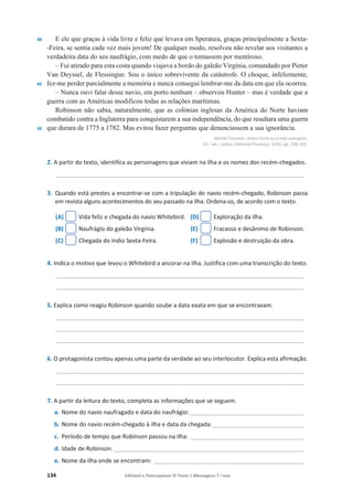 134 Editável e fotocopiável © Texto | Mensagens 7.o
ano
40
45
50
E ele que graças à vida livre e feliz que levava em Speranza, graças principalmente a Sexta-
-Feira, se sentia cada vez mais jovem! De qualquer modo, resolveu não revelar aos visitantes a
verdadeira data do seu naufrágio, com medo de que o tomassem por mentiroso.
– Fui atirado para esta costa quando viajava a bordo do galeão Virgínia, comandado por Pieter
Van Deyssel, de Flessingue. Sou o único sobrevivente da catástrofe. O choque, infelizmente,
fez-me perder parcialmente a memória e nunca consegui lembrar-me da data em que ela ocorreu.
– Nunca ouvi falar desse navio, em porto nenhum – observou Hunter – mas é verdade que a
guerra com as Américas modificou todas as relações marítimas.
Robinson não sabia, naturalmente, que as colónias inglesas da América do Norte haviam
combatido contra a Inglaterra para conquistarem a sua independência, do que resultara uma guerra
que durara de 1775 a 1782. Mas evitou fazer perguntas que denunciassem a sua ignorância.
Michel Tournier, Sexta-Feira ou a vida selvagem,
41.a ed., Lisboa, Editorial Presença, 2010, pp. 100-103.
2. A partir do texto, identifica as personagens que viviam na ilha e os nomes dos recém-chegados.
____________________________________________________________________________
3. Quando está prestes a encontrar-se com a tripulação do navio recém-chegado, Robinson passa
em revista alguns acontecimentos do seu passado na ilha. Ordena-os, de acordo com o texto.
(A) Vida feliz e chegada do navio Whitebird.
(B) Naufrágio do galeão Virgínia.
(C) Chegada do índio Sexta-Feira.
(D) Exploração da ilha.
(E) Fracasso e desânimo de Robinson.
(F) Explosão e destruição da obra.
4. Indica o motivo que levou o Whitebird a ancorar na ilha. Justifica com uma transcrição do texto.
____________________________________________________________________________
____________________________________________________________________________
5. Explica como reagiu Robinson quando soube a data exata em que se encontravam.
____________________________________________________________________________
____________________________________________________________________________
____________________________________________________________________________
6. O protagonista contou apenas uma parte da verdade ao seu interlocutor. Explica esta afirmação.
____________________________________________________________________________
____________________________________________________________________________
7. A partir da leitura do texto, completa as informações que se seguem.
a. Nome do navio naufragado e data do naufrágio:___________________________________
b. Nome do navio recém-chegado à ilha e data da chegada:____________________________
c. Período de tempo que Robinson passou na ilha: ___________________________________
d. Idade de Robinson: __________________________________________________________
e. Nome da ilha onde se encontram: ______________________________________________
 