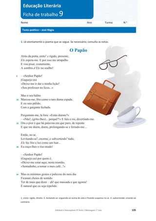 Editável e fotocopiável © Texto | Mensagens 7.o
ano 135
1. Lê atentamente o poema que se segue. Se necessário, consulta as notas.
O Papão
5
10
15
20
25
Atrás da porta, ereto1
e rígido, presente,
Ele espera-me. E por isso me atrapalho
E vou pisar, exatamente,
A sombra d’Ele no soalho!
– «Senhor Papão!
(Gaguejo eu)
«Deixe-me ir dar a minha lição!
«Sou professor no liceu...»
Mas o seu hálito
Marcou-me, frio como o tato duma espada.
E eu saio pálido,
Com a garganta fechada.
Perguntam-me, lá fora: «Estás doente?»
– «Não!, (grito-lhes)... porquê?!» E falo e rio, divertindo-me.
Ora o pior é que há palavras em que paro, de repente
E que me doem, doem, prolongando-se e ferindo-me...
Então, no ar,
Levitando-se2
, enorme, e subvertendo3
tudo,
Ele faz frio e luz como um luar...
Eu ouço-lhes o riso mudo!
– «Senhor Papão!
(Gaguejo eu) por quem é,
«Deixe-me estar aqui, nesta reunião,
«Sentadinho, a tomar o meu café...!»
Mas os mínimos gestos e palavras do meu dia
Ficaram cheios de sentido.
Ter de mais que dizer – ah! que massada e que agonia!
É natural que eu seja repelido.
1. ereto: rígido, direito. 2. levitando-se: erguendo-se acima do solo e ficando suspenso no ar. 3. subvertendo: virando ao
contrário.
Nome Ano Turma N.o
Texto poético – José Régio
Educação Literária
Ficha de trabalho 9
 