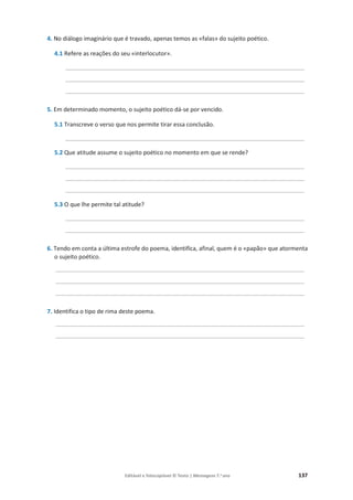 Editável e fotocopiável © Texto | Mensagens 7.o
ano 137
4. No diálogo imaginário que é travado, apenas temos as «falas» do sujeito poético.
4.1 Refere as reações do seu «interlocutor».
_________________________________________________________________________
_________________________________________________________________________
_________________________________________________________________________
5. Em determinado momento, o sujeito poético dá-se por vencido.
5.1 Transcreve o verso que nos permite tirar essa conclusão.
_________________________________________________________________________
5.2 Que atitude assume o sujeito poético no momento em que se rende?
_________________________________________________________________________
_________________________________________________________________________
_________________________________________________________________________
5.3 O que lhe permite tal atitude?
_________________________________________________________________________
_________________________________________________________________________
6. Tendo em conta a última estrofe do poema, identifica, afinal, quem é o «papão» que atormenta
o sujeito poético.
____________________________________________________________________________
____________________________________________________________________________
____________________________________________________________________________
7. Identifica o tipo de rima deste poema.
____________________________________________________________________________
____________________________________________________________________________
 