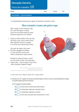 138 Editável e fotocopiável © Texto | Mensagens 7.o
ano
1. Lê atentamente o poema que se segue. Se necessário, consulta as notas.
Meu coração é como um peixe cego
5
10
15
Meu coração é como um peixe cego,
Só o calor das águas o orienta,
E por isso me arrasta aonde me nego;
De puros impossíveis me sustenta.
O que eu tenho sentido é mais que mar;
Em força e azul, cinco oceanos soma:
Mas ainda há a tristeza a carregar
E as coisas que só pesam pelo aroma.
Há o país de espera e dos sinais,
Se feitos, apagados na neblina,
E a terra de tudo e muito mais,
Onde a minha alma é quase menina
Sentada no jardim de nunca, a triste!
Se vale a pena em flor, essa ainda rego.
Tudo o mais – nem me agrava, nem existe:
Árida1
distração, lânguido2
apego3
.
Vitorino Nemésio, «Eu, comovido a oeste: poemas»,
in Revista de Portugal, 1940, p. 27
(disponível em http://www.dge.mec.pt, consultado em janeiro de 2018).
1. árida: estéril, inútil. 2. lânguido: abatido, fraco. 3. apego: afeição.
2. Assinala com ‫ݵ‬ a opção correta para cada afirmação, tendo em conta a caracterização do coração
do sujeito poético (primeira estrofe).
2.1 O coração do sujeito poético
(A) é visto como um peixe que anda à deriva.
(B) é comparado a algo que o prende à terra.
(C) é comparado a algo que o orienta.
(D) é visto como um peixe que conhece bem o rumo.
Nome Ano Turma N.o
Texto poético – Vitorino Nemésio
Educação Literária
Ficha de trabalho 10
 