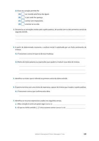 Editável e fotocopiável © Texto | Mensagens 7.o
ano 139
2.2 Esse seu coração permite-lhe
(A) ser movido pela força das águas.
(B) ir por onde lhe apeteça.
(C) sonhar com impossíveis.
(D) orientar-se na vida.
3. Caracteriza as sensações vividas pelo sujeito poético, de acordo com os dois primeiros versos da
segunda estrofe.
____________________________________________________________________________
____________________________________________________________________________
____________________________________________________________________________
4. A partir de determinado momento, a euforia inicial é substituída por um forte sentimento de
tristeza.
4.1 Transcreve o verso em que se dá essa mudança.
________________________________________________________________________
4.2 Retira do texto palavras ou expressões que ajudem a traduzir essa ideia de tristeza.
________________________________________________________________________
________________________________________________________________________
________________________________________________________________________
5. Identifica «a triste» que é referida no primeiro verso da última estrofe.
____________________________________________________________________________
6. O poema termina com uma réstia de esperança, apesar da tristeza que invade o sujeito poético.
6.1 Transcreve o verso que confirma esta ideia.
________________________________________________________________________
7. Identifica os recursos expressivos usados nos seguintes versos.
a. «Meu coração é como um peixe cego» (verso 1): ___________________________________
b. «O que eu tenho sentido […] / cinco oceanos soma» (versos 5 e 6): _____________________
 