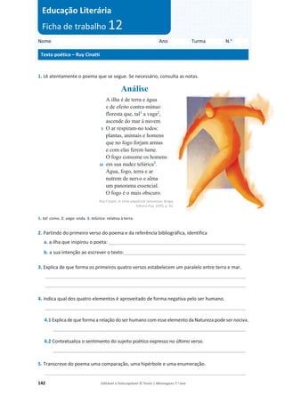 142 Editável e fotocopiável © Texto | Mensagens 7.o
ano
1. Lê atentamente o poema que se segue. Se necessário, consulta as notas.
Análise
5
10
A ilha é de terra e água
e de efeito contra-mútuo:
floresta que, tal1
a vaga2
,
ascende do mar à nuvem.
O ar respiram-no todos:
plantas, animais e homens
que no fogo forjam armas
e com elas ferem lume.
O fogo consome os homens
em sua nudez telúrica3
.
Água, fogo, terra e ar
nutrem de nervo e alma
um panorama essencial.
O fogo é o mais obscuro.
Ruy Cinatti, in Uma sequência timorense, Braga,
Editora Pax, 1970, p. 41.
1. tal: como. 2. vaga: onda. 3. telúrica: relativa à terra.
2. Partindo do primeiro verso do poema e da referência bibliográfica, identifica
a. a ilha que inspirou o poeta: ____________________________________________________
b. a sua intenção ao escrever o texto:______________________________________________
3. Explica de que forma os primeiros quatro versos estabelecem um paralelo entre terra e mar.
____________________________________________________________________________
____________________________________________________________________________
4. Indica qual dos quatro elementos é aproveitado de forma negativa pelo ser humano.
____________________________________________________________________________
4.1 Explica de que forma a relação do ser humano com esse elemento da Natureza pode ser nociva.
_________________________________________________________________________
4.2 Contextualiza o sentimento do sujeito poético expresso no último verso.
_________________________________________________________________________
5. Transcreve do poema uma comparação, uma hipérbole e uma enumeração.
____________________________________________________________________________
Nome Ano Turma N.o
Texto poético – Ruy Cinatti
Educação Literária
Ficha de trabalho 12
 