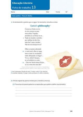Editável e fotocopiável © Texto | Mensagens 7.o
ano 143
1. Lê atentamente o poema que se segue. Se necessário, consulta as notas.
Love's philosophy1
5
10
15
Correm as fontes ao rio
os rios correm ao mar;
num enlace2
fugidio
prendem-se as brisas no ar...
Nada no mundo é sozinho:
por sublime lei do Céu,
tudo frui3
outro carinho...
Não hei de alcançá-lo eu?
Olha os montes adorando
o vasto azul, olha as vagas
uma a outra se osculando4
todas abraçando as fragas5
...
Vivos, rútilos6
desejos,
no sol ardente os verás:
– Que me fazem tantos beijos,
se tu a mim mos não dás?
Percy B. Shelley (tradução de Luís Cardim), in Horas de fuga –
traduções de poesias inglesas e outras línguas, Porto, 1952, p. 39.
1. love's philosophy: filosofia do amor. 2. enlace: união. 3. frui: desfruta.
4. osculando: beijando. 5. fragas: rochas, penhascos. 6. rútilos: cintilantes.
2. O título original do poema remete para a temática amorosa.
2.1 Transcreve do poema palavras ou expressões que ajudem a definir essa temática.
_________________________________________________________________________
_________________________________________________________________________
_________________________________________________________________________
_________________________________________________________________________
Nome Ano Turma N.o
Texto poético – Percy B. Shelley
Educação Literária
Ficha de trabalho 13
 