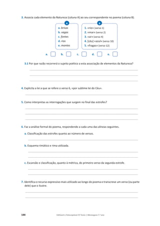 144 Editável e fotocopiável © Texto | Mensagens 7.o
ano
3. Associa cada elemento da Natureza (coluna A) ao seu correspondente no poema (coluna B).
a. b. c. d. e.
3.1 Por que razão recorrerá o sujeito poético a esta associação de elementos da Natureza?
_________________________________________________________________________
_________________________________________________________________________
_________________________________________________________________________
4. Explicita a lei a que se refere o verso 6, «por sublime lei do Céu».
____________________________________________________________________________
5. Como interpretas as interrogações que surgem no final das estrofes?
____________________________________________________________________________
____________________________________________________________________________
____________________________________________________________________________
6. Faz a análise formal do poema, respondendo a cada uma das alíneas seguintes.
a. Classificação das estrofes quanto ao número de versos.
__________________________________________________________________________
b. Esquema rimático e rima utilizada.
__________________________________________________________________________
__________________________________________________________________________
c. Escansão e classificação, quanto à métrica, do primeiro verso da segunda estrofe.
__________________________________________________________________________
__________________________________________________________________________
7. Identifica o recurso expressivo mais utilizado ao longo do poema e transcreve um verso (ou parte
dele) que o ilustre.
____________________________________________________________________________
____________________________________________________________________________
a. brisas
b. vagas
c. fontes
d. rios
e. montes
A
1. «rio» (verso 1)
2. «mar» (verso 2)
3. «ar» (verso 4)
4. [céu] «azul» (verso 10)
5. «fragas» (verso 12)
B
 
