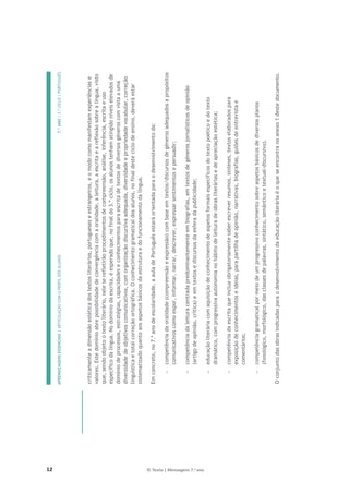 12 © Texto | Mensagens 7.o
ano
APRENDIZAGENS
ESSENCIAIS
|
ARTICULAÇÃO
COM
O
PERFIL
DOS
ALUNOS
7.º
ANO
|
3.º
CICLO
|
PORTUGUÊS

criticamente
a
dimensão
estética
dos
textos
literários,
portugueses
e
estrangeiros,
e
o
modo
como
manifestam
experiências
e
valores.
Este
domínio
abre
possibilidade
de
convergência
com
a
oralidade,
a
leitura,
a
escrita
e
a
reflexão
sobre
a
língua,
visto
que,
sendo
objeto
o
texto
literário,
nele
se
refletirão
procedimentos
de
compreensão,
análise,
inferência,
escrita
e
uso
específico
da
língua.
No
domínio
da
escrita,
é
esperado
que,
no
final
do
3.º
ciclo,
os
alunos
tenham
atingido
níveis
elevados
de
domínio
de
processos,
estratégias,
capacidades
e
conhecimentos
para
escrita
de
textos
de
diversos
géneros
com
vista
a
uma
diversidade
de
objetivos
comunicativos,
com
organização
discursiva
adequada,
diversidade
e
propriedade
vocabular,
correção
linguística
e
total
correção
ortográfica.
O
conhecimento
gramatical
dos
alunos,
no
final
deste
ciclo
de
ensino,
deverá
estar
sistematizado
quanto
aos
aspetos
básicos
da
estrutura
e
do
funcionamento
da
língua.
Em
concreto,
no
7.º
ano
de
escolaridade,
a
aula
de
Português
estará
orientada
para
o
desenvolvimento
da:

competência
da
oralidade
(compreensão
e
expressão)
com
base
em
textos/discursos
de
géneros
adequados
a
propósitos
comunicativos
como
expor,
informar,
narrar,
descrever,
expressar
sentimentos
e
persuadir;

competência
da
leitura
centrada
predominantemente
em
biografias,
em
textos
de
géneros
jornalísticos
de
opinião
(artigo
de
opinião,
crítica)
e
em
textos
e
discursos
da
esfera
da
publicidade;

educação
literária
com
aquisição
de
conhecimento
de
aspetos
formais
específicos
do
texto
poético
e
do
texto
dramático,
com
progressiva
autonomia
no
hábito
de
leitura
de
obras
literárias
e
de
apreciação
estética;

competência
da
escrita
que
inclua
obrigatoriamente
saber
escrever
resumos,
sínteses,
textos
elaborados
para
exposição
de
conhecimentos
e
ideias,
para
partilha
de
opinião,
narrativas,
biografias,
guiões
de
entrevista
e
comentários;

competência
gramatical
por
meio
de
um
progressivo
conhecimento
sobre
aspetos
básicos
de
diversos
planos
(fonológico,
morfológico,
das
classes
de
palavras,
sintático,
semântico
e
textual-discursivo).
O
conjunto
das
obras
indicadas
para
o
desenvolvimento
da
educação
literária
é
o
que
se
encontra
no
anexo
1
deste
documento.


 