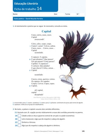 Editável e fotocopiável © Texto | Mensagens 7.o
ano 145
1. Lê atentamente o poema que se segue. Se necessário, consulta as notas.
Capital
5
10
15
20
Casas, carros, casas, casos.
Capital
encarcerada1
.
Colos, calos, cuspo, caspa.
Cautos2
, castas3
. Calvos, cabras.
Casos, casos… Carros, casas…
Capital
acumulado.
E capuzes. E capotas.
E que pêsames4
! Que passos!
Em que pensas? Como passas?
Capitães. E capatazes5
.
E cartazes. Que patadas!
E que chaves! Cofres, caixas…
Capital
acautelado.
Cascos, coxas, queixos, cornos.
Os capazes. Os capados.
Corpos. Corvos. Copos, copos.
Capital,
oh! capital,
capital
decapitada!
David Mourão-Ferreira, Obra poética (1948-1995),
Lisboa, Assírio  Alvim, 2019, p. 164.
1. encarcerada: presa. 2. cautos: cautelosos. 3. castas: puras. 4. pêsames: sentimento de pesar pela morte de alguém.
5. capatazes: chefes de um grupo de trabalhadores.
2. No texto, a palavra «capital» assume dois sentidos diferentes.
2.1 Assinala com ‫ݵ‬ a opção correta relativamente a esses dois sentidos presentes no poema.
(A) Cidade onde se situa o governo central de um país e o poder económico.
(B) Letra maiúscula e algo que diz respeito à cabeça de alguém.
(C) Dinheiro e fortuna.
(D) Algo que diz respeito à cabeça de alguém e dinheiro.
Nome Ano Turma N.o
Texto poético – David Mourão-Ferreira
Educação Literária
Ficha de trabalho 14
 